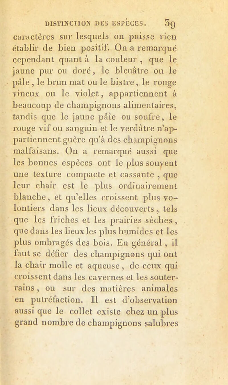 caractères sur lesquels on puisse rien établir de bien positif. On a remarqué cependant quant à la couleur , que le jaune pur ou doré, le bleuâtre ou le pâle, le brun mat ou le bistre, le rouge vineux ou le violet, appartiennent à beaucoup de champignons alimentaires, tandis que le jaune pâle ou soufre, le rouge vif ou sanguin et le verdâtre n’ap- partiennent guère qu’à des champignons malfaisans. On a remarqué aussi que les bonnes espèces ont le plus souvent une texture compacte et cassante , que leur chair est le plus ordinairement blanche, cL qu’elles croissent plus vo- lontiers dans les lieux découverts , tels que les friches et les prairies sèches, que dans les lieux les plus humides et les plus ombragés des bois. En général , il faut se défier des champignons qui ont la chair molle et aqueuse, de ceux qui croissent dans les cavernes et les souter- rains , ou sur des matières animales en putréfaction. 11 est d’observation aussi que le collet existe chez un plus grand nombre de champignons salubres