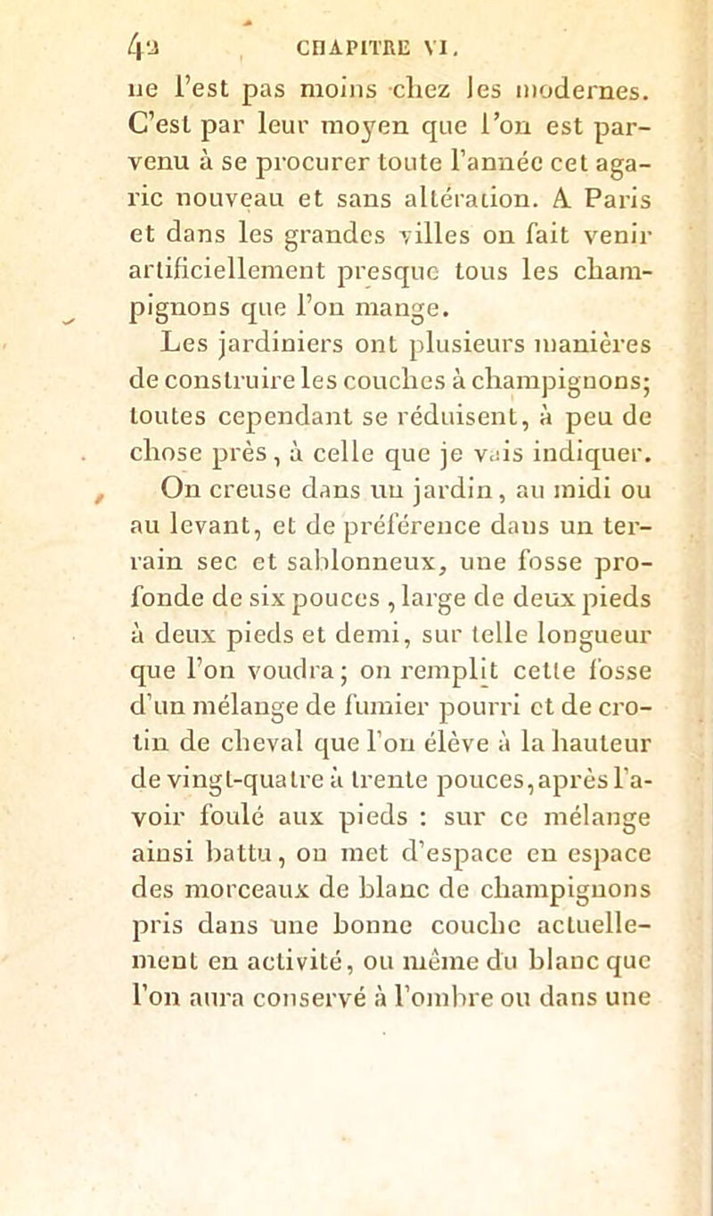 ne l’est pas moins chez les modernes. C’est par leur moyen que l’on est par- venu à se procurer toute l’année cet aga- ric nouveau et sans altération. A Paris et dans les grandes villes on fait venir artificiellement presque tous les cham- pignons que l’on mange. Les jardiniers ont plusieurs manières de construire les couches à champignons; toutes cependant se réduisent, à peu de chose près, à celle que je vais indiquer. On creuse dans un jardin, au midi ou au levant, et de préférence dans un ter- rain sec et sablonneux, une fosse pro- fonde de six pouces , large de deux pieds à deux pieds et demi, sur telle longueur que l’on voudra; on remplit celle fosse d’un mélange de fumier pourri et de cro- lin de cheval que l’on élève à la hauteur de vingt-quatre à trente pouces, après l’a- voir foulé aux pieds : sur ce mélange ainsi battu, on met d’espace en espace des morceaux de blanc de champignons pris dans une bonne couche actuelle- ment en activité, ou même du blanc que l’on aura conservé à l’ombre ou dans une