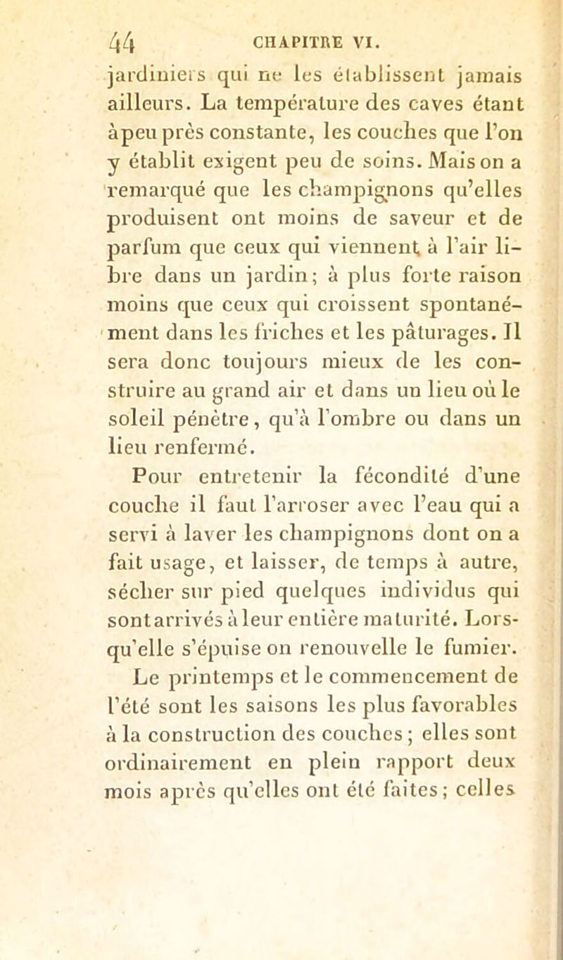 jardiniers qui ne les élablissenl jamais ailleurs. La température des caves étant àpeu près constante, les couches que l’on y établit exigent peu de soins. Maison a remarqué que les champignons qu’elles produisent ont moins de saveur et de parfum que ceux qui viennent, à l’air li- bre dans un jardin; à plus forte raison moins que ceux qui croissent spontané- ment dans les friches et les pâturages. Il sera donc toujours mieux de les con- struire au grand air et dans un lieu où le soleil pénètre, qu’à l’ombre ou dans un lieu renfermé. Pour entretenir la fécondité d’une couche il faut l’arroser avec l’eau qui a servi à laver les champignons dont on a fait usage, et laisser, de temps à autre, sécher sur pied quelques individus qui sontarrivés àleur entière maturité. Lors- qu’elle s’épuise on renouvelle le fumier. Le printemps et le commencement de l'été sont les saisons les plus favorables à la construction des couches ; elles sont ordinairement en plein rapport deux mois après quelles ont été faites; celles