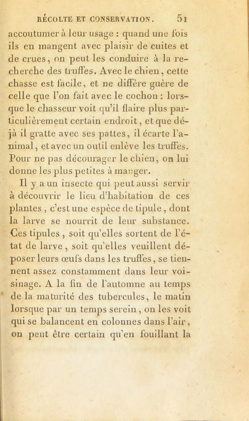 accoutumer à leur usage : quand une lois ils en mangent avec plaisir de cuites et de crues, on peut les conduire à la re- cherche des truffes. Avec le chien, cette chasse est facile, et ne diffère guère de celle que l’on fait avec le cochon : lors- que le chasseur voit qu’il flaire plus par- ticulièrement certain endroit, et que dé- jà il gratte avec ses pattes, il écarte l’a- nimal , et avec un outil enlève les truffes. Pour ne pas décourager le chien, on lui donne les plus petites à manger. Il y a un insecte qui peut aussi servir à découvrir le lieu d’habitation de ces plantes , c’est une espèce de lipule, dont la larve se nourrit de leur substance. Ces tipules , soit quelles sortent de l’é- tat de larve, soit qu’elles veuillent dé- poser leurs œul's dans les truffes, se tien- nent assez constamment dans leur voi- sinage. A la lin de l’automne au temps de la maturité des tubercules, le matin lorsque par un temps serein, on les voit qui se balancent en colonnes dans l’air, on peut être certain qu’en fouillant la