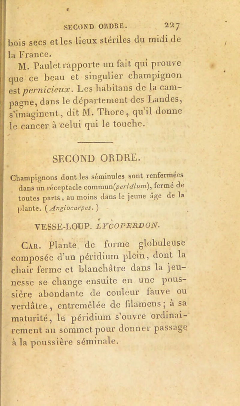 bois secs et les lieux stériles du midi de la France. M. Pauletrapporte un fait qui prouve que ce beau et singulier champignon est pernicieux. Les habitans de la cam- pagne, dans le département des Landes, s’imaginent, dit M. Thore, qu’il donne le cancer à celui qui le touche. SECOND ORDRE. Champignons dont les séminules sont renfermées dans un réceptacle commun(peW*'um), fermé de toutes parts , au moins dans le jeune âge de 1» plante. ( Angiocarpes. ) VESSE-LOIJP. Z FCO PERD ON. CAR. Plante de forme globuleuse composée d’un péridium plein, dont la chair ferme et blanchâtre dans la jeu- nesse se change ensuite en une pous- sière abondante de couleur fauve ou verdâtre , entremêlée de (ilamens ; à sa maturité, le péridium s ouvre ordinai- rement au sommet pour donner passage à la poussière séminale.