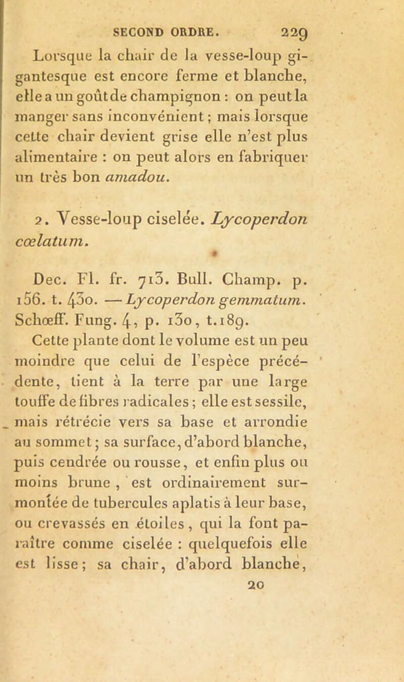Lorsque la chair de la vesse-loup gi- gantesque est encore ferme et blanche, elle a un goût de champignon : on peut la manger sans inconvénient; mais lorsque cette chair devient grise elle n’est plus alimentaire : on peut alors en fabriquer un très bon amadou. 7. Vesse-loup ciselée. Lycoperdon cœ latum. Dec. Fl. fr. 710. Bull. Champ, p. 156. t. /po. —Lycoperdon gemmatum. ScliœfF. Fung. 4, P- i3o, t.i8g. Cette plante dont le volume est un peu moindre que celui de l’espèce précé- dente, tient à la terre par une large touffe de fibres radicales ; elle est sessilc, mais rétrécie vers sa base et arrondie au sommet; sa surface,d’abord blanche, puis cendrée ou rousse, et enfin plus ou moins brune , est ordinairement sur- montée de tubercules aplatis à leur base, ou crevassés en étoiles, qui la font pa- raître comme ciselée : quelquefois elle est lisse; sa chair, d’abord blanche, 20
