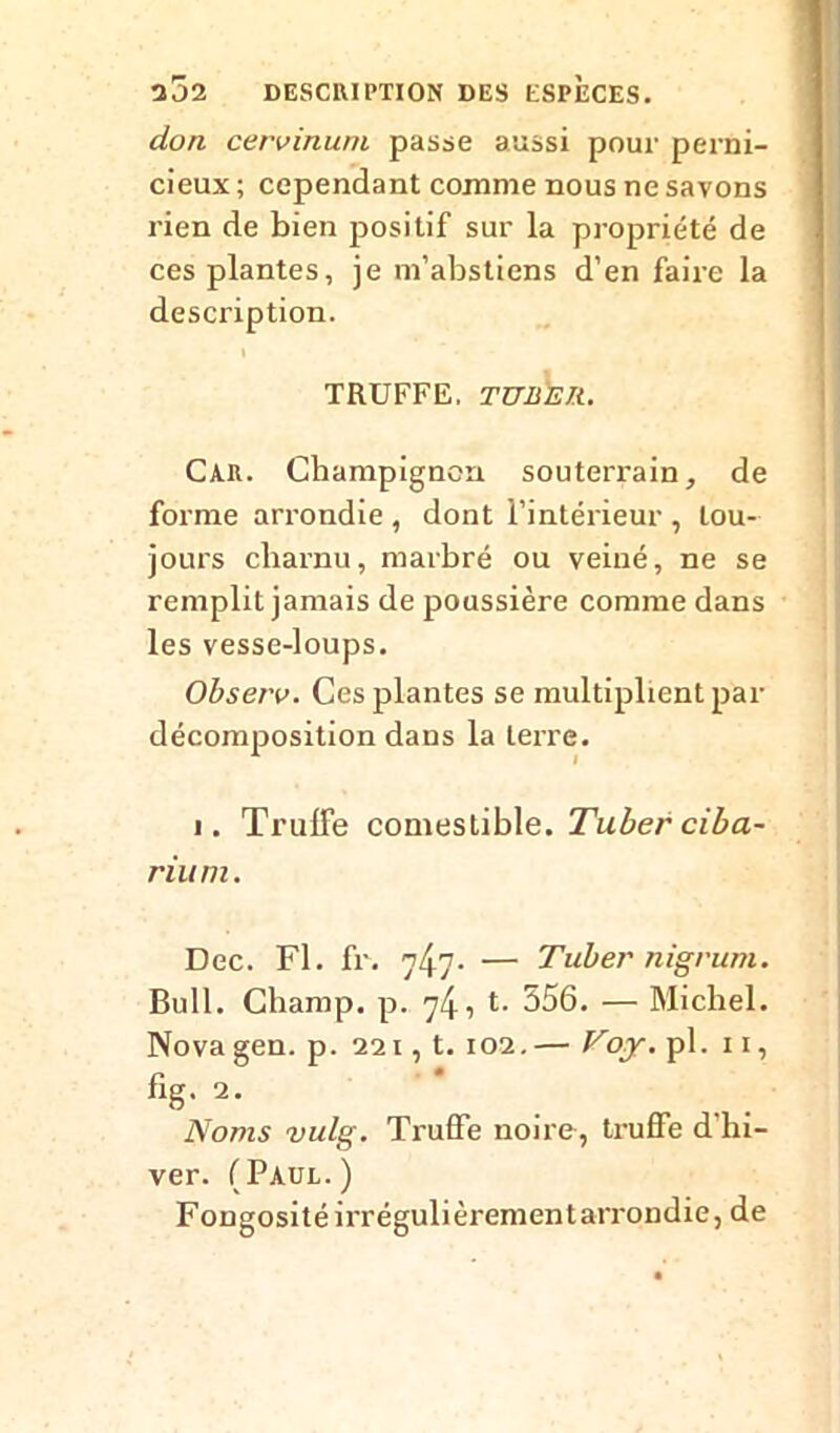 2J2 DESCRIPTION DES ESPECES. don cero inuni passe aussi pour perni- cieux ; cependant comme nous ne savons rien de bien positif sur la propriété de ces plantes, je m’abstiens d’en faire la description. TRUFFE. TUBER. Car. Champignon souterrain, de forme arrondie , dont l’intérieur , tou- jours charnu, marbré ou veiné, ne se remplit jamais de poussière comme dans les vesse-loups. Observ. Ces plantes se multiplient par décomposition dans la terre. i. Trulfe comestible. Tuber ciba- rium. Dec. Fl. fr. 747- — Tuber nigrum. Bull. Champ, p. *-• 356. — Michel. Novagen. p. 221, t. 102.— Foy. pl. 11, fig. 2. Noms vulg. Truffe noire, truffe d hi- ver. (Paul.) Fongosité irrégulièrementarrondie, de
