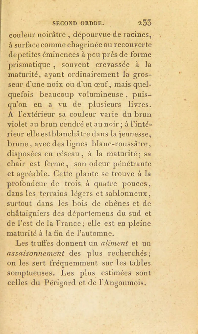 couleur noirâtre , dépourvue de racines, à surface comme chagrinée ou recouverte depetites éminences à peu près de forme prismatique , souvent crevassée à la maturité, ayant ordinairement la gros- seur d’une noix ou d’un œuf, mais quel- quefois beaucoup volumineuse , puis- qu’on en a vu de plusieurs livres. A l’extérieur sa couleur varie du brun violet au brun cendré et au noir ; à l’inté- rieur elle estblanchâtre dans la ieunesse, brune , avec des lignes blanc-roussâtre, disposées en réseau, à la maturité; sa chair est ferme, son odeur pénétrante et agréable. Cette plante se trouve à la profondeur de trois à quatre pouces, dans les te.rrains légers et sablonneux, surtout dans les bois de chênes et de châtaigniers des départemens du sud et de l’est de la France; elle est en pleine maturité à la fin de l’automne. Les truffes donnent un aliment et un assaisonnement des plus recherchés ; on les sert fréquemment sur les tables somptueuses. Les plus estimées sont celles du Périgord et de l’Angoumois.