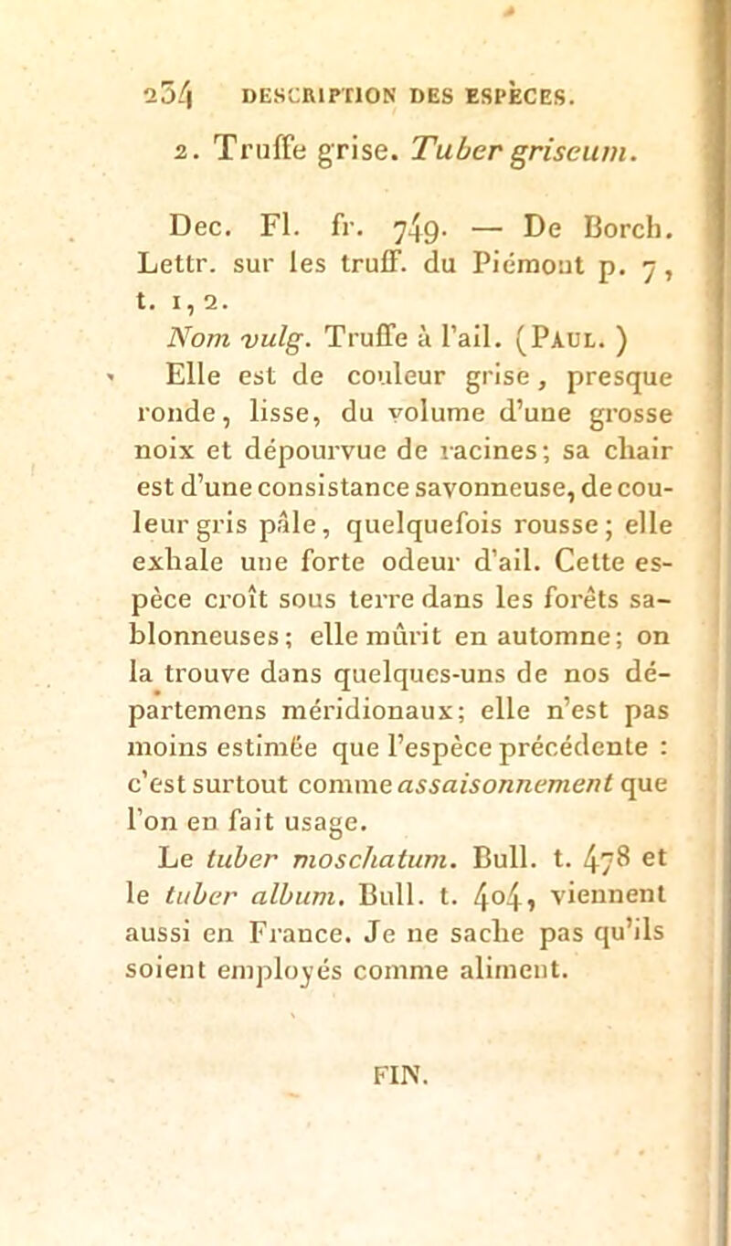 * l7)[\ DESCRIPTION DES ESPECES. 2. Truffe grise. Tuber griseum. Dec. Fl. fr. 749. — De Borch. Lettr. sur les truff. du Piémont p. 7, t. 1,2. Nom vulg. Truffe à l’ail. (Paul. ) •• Elle est de couleur grise, presque ronde, lisse, du volume d’une grosse noix et dépourvue de racines; sa chair est d’une consistance savonneuse, de cou- leur gris pâle, quelquefois rousse; elle exhale une forte odeur d’ail. Cette es- pèce croît sous terre dans les forêts sa- blonneuses; elle mûrit en automne; on la trouve dans quelques-uns de nos dé- partemens méridionaux; elle n’est pas moins estimée que l’espèce précédente : c’est surtout comme assaisonnement que l’on eD fait usage. Le tuber nioschatum. Bull. t. 478 le tuber album. Bull. t. 4°4j viennent aussi en France. Je 11e sache pas qu’ils soient employés comme aliment. FIN.