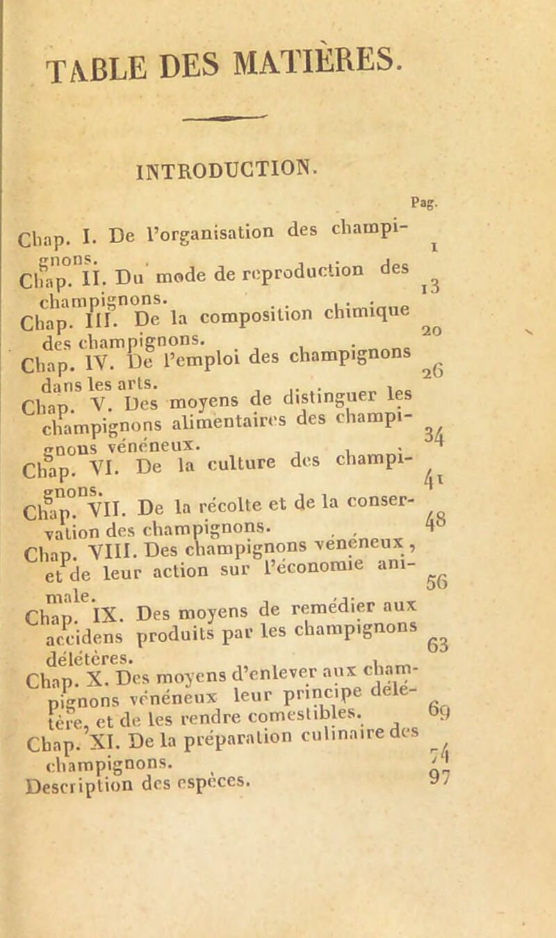TABLE DES MATIÈRES. INTRODUCTION. Pas- Cliap. I. De l’organisation des cliampi- Cln'p°.nii. Du mode de reproduction des champignons. , . Chap. III. De la composition chimique des champignons. Chap. IV. De l’emploi des champignons Cliap S v! Des moyens de distinguer les champignons alimentaires des champi- gnons vénéneux. . Chap. VI. De la culture des champi- Cff VII. De la récolte et de la conser- vation des champignons. . Clvm VIII. Des champignons veneneux , et de leur action sur l’économie am- Ch-in IX. Des moyens de remédier aux accidens produits par les champignons Chapfx. Des moyens d’enlever aux cham- pignons vénéneux leur principe dele- tère, et de les rendre comestibles. Chap. XI. De la préparation culinaire des champignons. Description des espèces. 20 26 34 4l 48 56 63 69 ;4 97