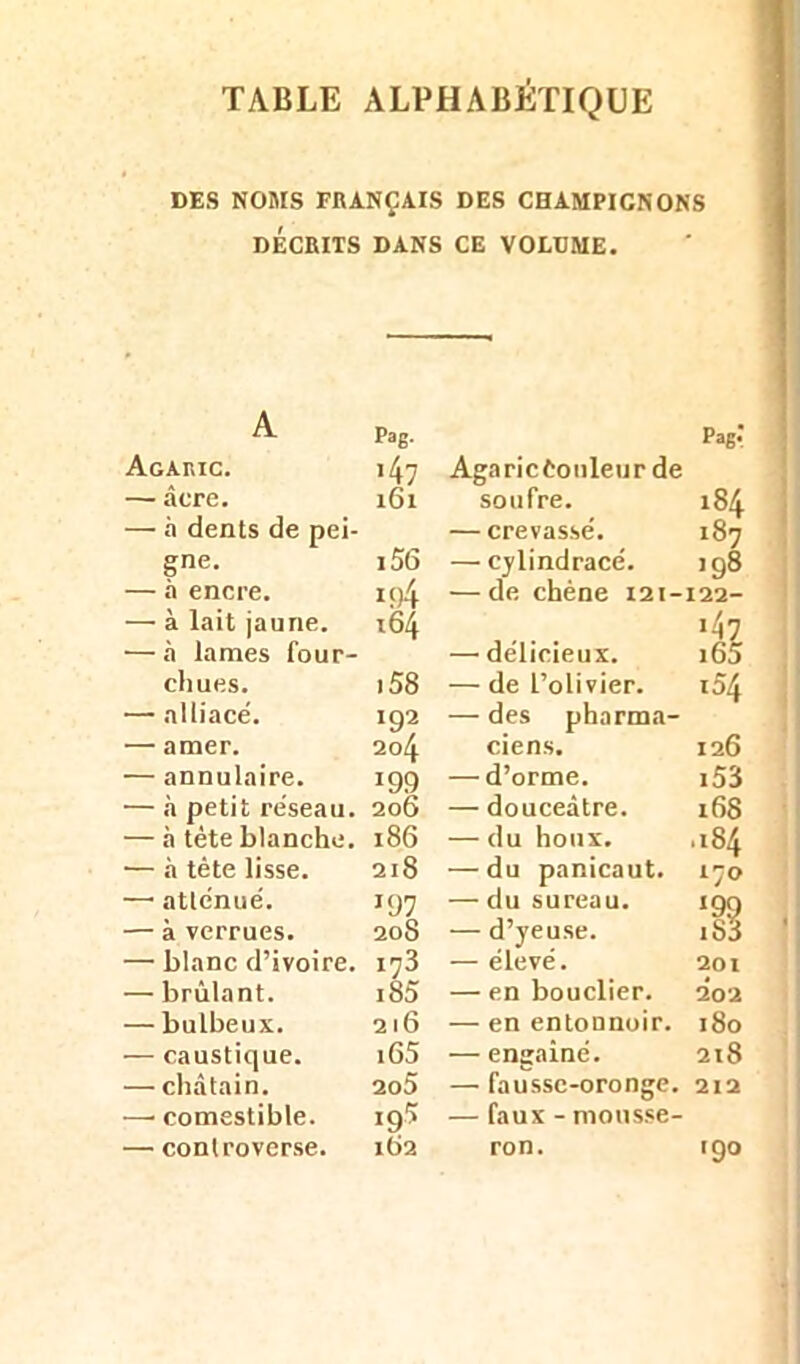 DES NOMS FRANÇAIS DES CHAMPIONONS DÉCRITS DANS CE VOLUME. A Pag. Pag-* Agaric. >47 Agaricèonleur de — âcre. 161 soufre. 184 — à dents de pei- — crevasse'. 187 gne. i55 — cylindracé. >98 — à encre. i()4 —de chêne 121- 122- — à lait jaune. 164 *4z — à lames four- — délicieux. i65 cliues. .58 — de l’olivier. 104 — alliacé. 192 — des pharma- — amer. 284 ciens. 126 — annulaire. 199 — d’orme. i53 — à petit réseau. 206 — douceâtre. 168 — à tète blanche. 186 — du houx. .ISA — .à tète lisse. 218 — du panicaut. 170 —1 atténué. *97 — du sureau. i99 — à verrues. 208 — d’yeuse. 183 — blanc d’ivoire. 173 — élevé. 201 — brûlant. i85 — en bouclier. 202 — bulbeux. 216 — en entonnoir. 180 — caustique. iG5 — engainé. 218 — châtain. 2o5 — faussc-oronge. 212 —• comestible. 195 — faux - mousse- — controverse. 162 ron. 190