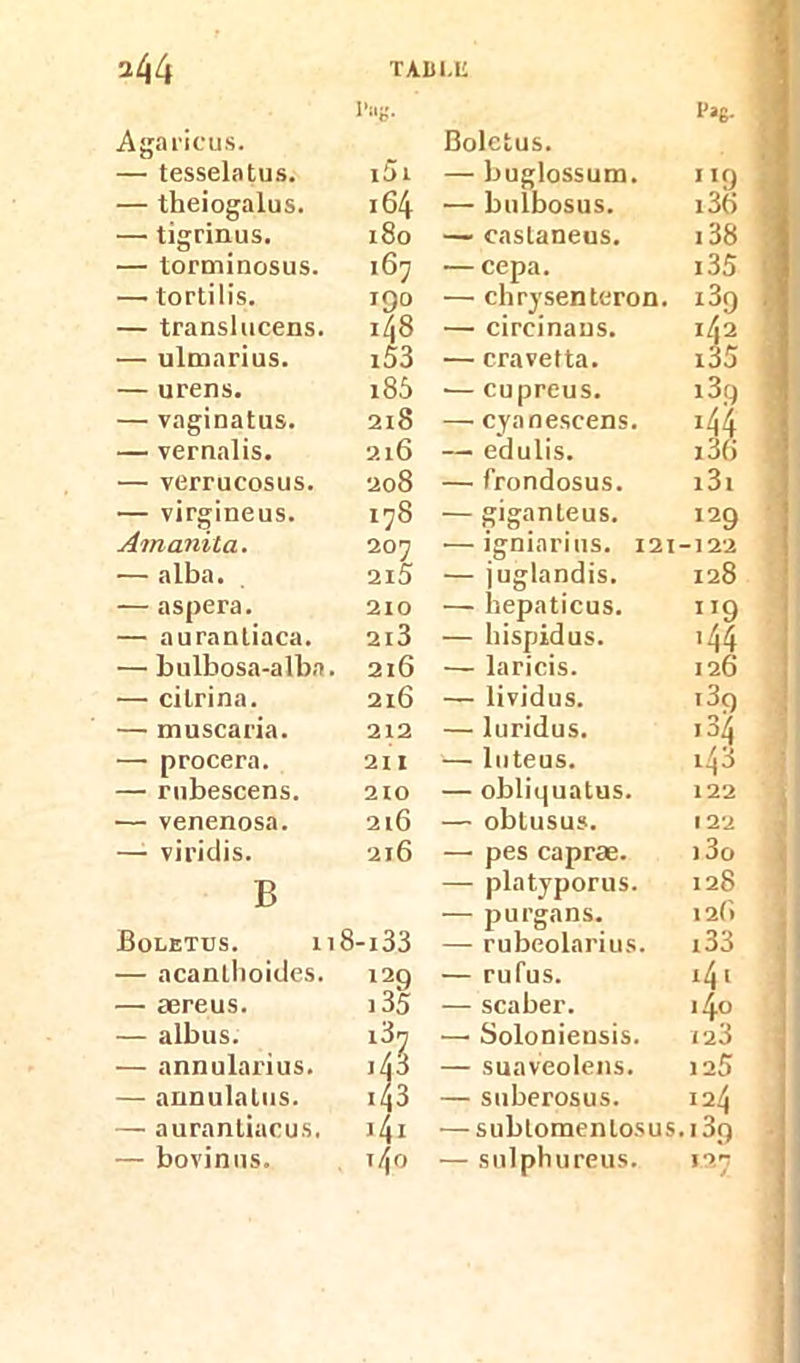 TAIil.U *44 I’«g- l'ag- Agaricus. Boletus. — tesselatus. i5i — buglossum. ''O — theiogalus. 164 — bulbosus. x3tt — tigrinus. x8o — castaneus. 138 — torminosus. 167 —cepa. 135 —• tortilis. 190 — chrysenteron. i3q — translucens. x48 — circinans. 142 — ulmarius. x53 — cravetta. x35 — urens. x85 •— cupreus. 139 — vaginatus. 218 — cyanescens. i44 — vernalis. 216 — edulis. x36 — verrucosus. 208 — frondosus. x3x — virgineus. 178 — giganteus. 129 Amanila. 207 — igniarins. 121 -122 — alba. 2X5 — juglandis. 128 — aspera. 210 — hepaticus. ”9 — aurantiaca. 2l3 — hispidus. ,44 — bulbosa-alba. . 216 — laricis. 126 — cilrina. 216 — lividus. x3q — muscaria. 212 — luridus. ,3ij — procera. 211 — luteus. x43 — rubescens. 2X0 — obliquatus. 122 — venenosa. 216 — obtusus. 122 — viridis. 216 — pes capræ. >3o B — platyporus. 128 — purgans. 12(> Boletus. Il 18-133 — rubcolarius. x33 — acanlhoides. X29 — rufus. x41 — æreus. x35 — scabex1. 4° — albus. i3t — Soloniensis. 123 — annulax'ius. i43 — suaveolens. 125 — aunulalns. i43 — suberosus. 124 — aurantiacus. i4i — subtomenlosus. 13o
