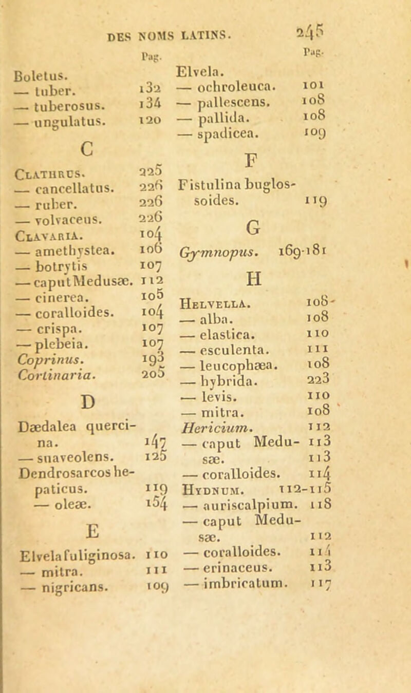 des NOMS LATINS. 2/p l’ag. Boletus. — Itiber. i3-a — tuberosus. i34 — ungulatus. 120 c Clathrcs. 225 — cancellatus. 22b — ruber. 226 — volvaceus. 226 CtAVARlA. i°4 — amethystea. 10b — botrytis 107 — caputMedusæ. 112 — cinerea. io5 — coralloides. 104 — crispa. 107 — plcbeia. 107 Coprinus. i93 Corlinaria. 20^ D Dædalea querci- na. 147 — suaveolens. 125 Dendrosarcos he- paticus. ”9 — oleæ. l54 E Elvelafuliginosa. I 10 — mitra. III — nigricans. 109 rag. Elvela. — ochroleuca. 101 — pallescens. 108 — pallida. 108 — spadicea. 109 F Fistulina buglos- soides. 1 !9 G Gymnopus. 169 • 181 H Helveela. 108- — alba. 108 — elaslica. 110 — esculenta. ni — leucophæa. 108 — hybrida. 223 — levis. IIO — mitra. I08 Hericiutn. 112 — caput Medu- 113 sæ. 113 — coralloides. n4 Hydndm. 112 -115 •—• auriscalpium. 118 — caput Medu- sæ. 112 — coralloides. ni — erinaceus. n3 — irnbricatum. 1 !7