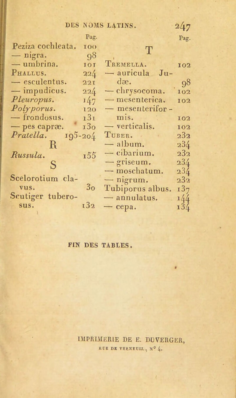 Pag. Pag. Peziza cochleata. IOO T — rn’gra. 9S 1 — umbrina. IOI Tremella. 102 Phallus. 224 — auricula Ju- — esculentus. 221 dæ. 98 — impudicus. 224 — chrysocoma. 102 Pleuropus. '4 7 — mesenterica. 102 Polyporus. 120 — mesenterifor - — l'rondosus. i3i mis. 102 — pes capræ. i3o — verticalis. 102 Pratella. iq5-2o4 Tuber. 232 R — album. 234 Russula. i55 — cibarium. 232 s — griseum. 234 — moschatum. 234 Scelorotium cla- — nigrurn. 232 vus. 3o Tubiporus albus. i37 Scutiger tubero- — anriulatus. 144 sus. l32 — cepa. i34 FIN DES TABLES. IMPRIMERIE DE E. DU VERGER, KCK DE VHE.VEtJIJ.. 4. (