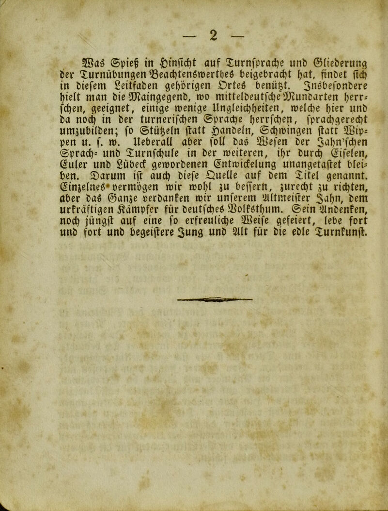 ©pief in ^injTc^t auf Xurnfpradje itnb ©(ieberung bei* Turnübungen ®eact)tengn)ertt)eö beigcbracf)t (jat, ftnbet ftet) in biefem Seitfaben gehörigen Drteö benü^t. Sn^^befonbere hielt man bie 50iaingegenb, rro mitte(beutfct)ei[)tunDarten i)ert- fchen, geeignet, einige wenige Ungleichheiten, welche hier unb ba noch in ber turnerifchen ©pi'ache herrfchen, fprachgere^t umjubiiben; fo ©tü^eln jtatt i)anbein, Schwingen flatt SSip^ pen u. f. w. UeberaU aber foU baö 2Befen ber 5uhn’fd)en Sprach* unb Turnfehuie in ber weiteren, ihr burch ^ifeien, ßuler unb Sübedf geworbenen ^ntwicfelung unangetaitet bfei= ben. Taruin ift auch biefe £^uelle auf bem Titel genannt. (Jinjetneö* öermögen wir wohl iu beffertt, jurccht ju richten, aber baö @anje oerbanfen wir unferem ‘iUtmeifter bem urFrdftigen Kämpfer für beutfeheö 3SoIf6thum. ©ein ‘ilnbenfen, noch jüngft auf eine fo erfreuliche SKeife gefeiert, lebe fort unb fort unb begeijtere Sung unb 5llt für bie eble TurnFun(l.