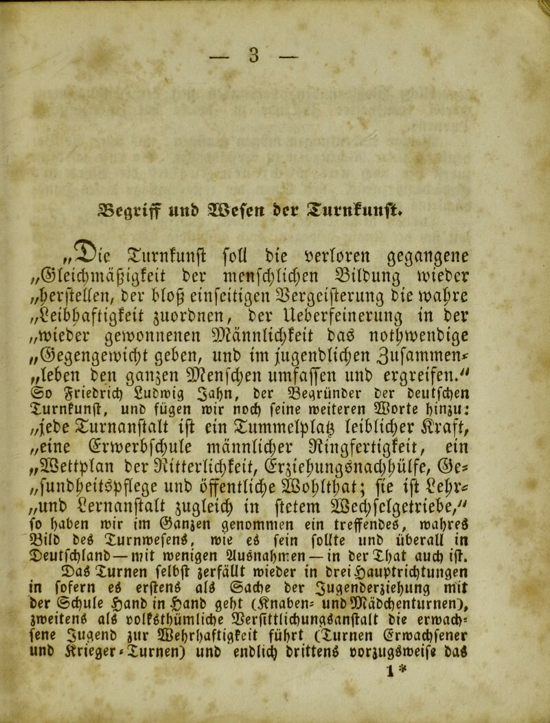 aScgtiff uttb 3ÖBefett bet* S^wtnfunft* „2)i'c ^^iirnfmifl foli bte verloren gegangene „®leid}mäptgfeit bev inenfd;({tf;en Gilbung inieber ,,^evfte((en, bev bto^ einfeittgen 23ergcifterimg bie \x>oX)xt „i^eibbaftigfeit ^uorbnen, bev Ueberfeinerung in bev „iviebev gewonnenen 9)MnnI{d;feit baö not^wenbige /,®egengewicf)t geben, imb im j[ugenb(id;en 3nfamme:u „leben ben ganzen 9)?enfc^en innfafl'en imb ergreifen. ©D ^riebric^ SuDtuig 5^bn, ber 33egrünber ber beutfct)en Xurnfunft, unb fügen trir nod) feine njeiteren 2Borte binjui „j[ebe ^urnanftalt ijt ein ^mnmelpla^ Ieib(id)er ^'raff, „eine (5rwerbfcf)ule männlid;er C^ingfertigfeit, ein „SBetti^lan ber Diitferlic^feit, ^rsie|)ung0nacb|)üife, „funb^eitbpffege unb öffentliche &of)ltbat; fie ift ^e^r^ „unb ^ernanftalt sttQleich in ftetem 2öed;felgetriebe, fo b'itjen tüir im ©anjen genommen ein treffenbeö, mabreö 53ilb beö Xurnmefen^, mie fein foUte nnb überall in 2)eutfcl)lanb —mit wenigen Slusnaljmen —in berXbat auch ijl. 2)a^Xurnen felbjl serfäüt wieber in brei^auptrid)tungen in fofern eö erflenö ©acbe ber 3ngenbersiel)ung mit ber ©d}ule |)anb in ^anb gebt (^naben^ unb 5!Jtäbdbcnturnen), jweitenö a(ö oolfötbümlicbe 3Serfittlicbungöan|la(t bie erwacb' fene Swjl^nb jiir 2ßebrl)aftigfcit führt (Xurnen (jrwa^fener unb Ärieger^Xurnen) unb enblicb brittenö oorius^tt^eif« ba« l-“