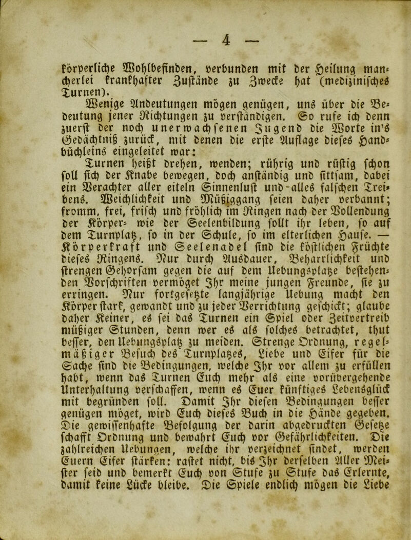 forperlicije 2Bol)(befinbeti, öerbunben mit ber Teilung man* d)er(et frantbaft^r 3«it^nbe ju (meDijinifcbe^ Xunien). 3Benige 5lnbeutungen mögen genügen, unö über bie 53e* beutung jener iKicbtungen ju öerftanbigen. @o rufe ict) benn äueril ber noct) unerma^fenen bie SBorte in’ö (;^ebacbtni§ jurücf, mit benen bie erjle 5tuflage biefeö ^anb* bü(t)i^inö eingeleitet icar: Xurnen b^itt breben, menben; rübrig unb rüjlig fct)on foU ficb ber ^nabe ben)egen, bocb anjlänbig unb (ittfam, babei ein S5eract)ter aller eiteln ©innenlujt unb'alleö falfct)en Xrei* benö. 2Beid)lict)teit unb 5[Rü§iggang feien baber »erbannt; fromm, frei, frifcl) unb fröblict) im Olingen nad) ber 3SoUenbung ber Körper* mie ber ©eelenbilbung foUt ibr leben, fo auf bem Xurnpla^, fo in ber @cbule, fo im elterlichen ^aufe. — Äorperfraft unb ©eelenabel finb bie föt^ücben §rüci)te biefeö D^ingenö. 5^?ur burcb Sluöbauer, 53ebarrlid)feit unb ftrengen @eI)Drfam gegen bie auf bem Uebungfpla^e befleben* ben ^orfchriften pernioget Sb^ meine jungen ^reunbe, fie ju erringen. 9?ur fortgefe^te langjährige Uebung macht ben Körper jlarf, gemanbt unb ju jeber Verrichtung gefchicft; glaube baber deiner, zi fei baö Xurnen ein @piel ober 3^ilbertreib mübiger @tunben, benn mer eö alö folcheö betrachtet, tl)Ut beffer, ben Uebungöpla^ ju meiben. ©trenge Orbnung, regel* mdbigcr ^efuch beö Xurnpla^eg, Siebe unb Sifer für bie ©ache finb bie 53ebingungen, melche 3br Por allem ju erfüllen habt, menn baö Xurhen (5ucl) mehr alö eine oorüoergebenbe llnterbaltung oerfchaffen, trenn e6 (5uer fünftigeö Sebenöglüct mit begrünben foll. Damit 5br biefen 53ebingungen beijer genügen moget, rrirb Such biefeö 58uch in bie ^änbe gegeben. Die geroijTenbafte 53efolgung ber barin abgebrueften ©efei^e fchafft Drbnung unb betrabrt (Jueb »or ©efäbrlichfeiten. Die jablreichcn Hebungen, welche ibr rerjcidjnet finbet, werben Ellern (5ifer ftärfen: raffet nicht, bid 3br berfelben illler ü!Jtei* ffer feib unb bemertt Such Pon ©tiife ju ©tufe baö Srlernte, bamit Feine Sücfe bleibe. Die ©piele enblich mögen bie Siebe