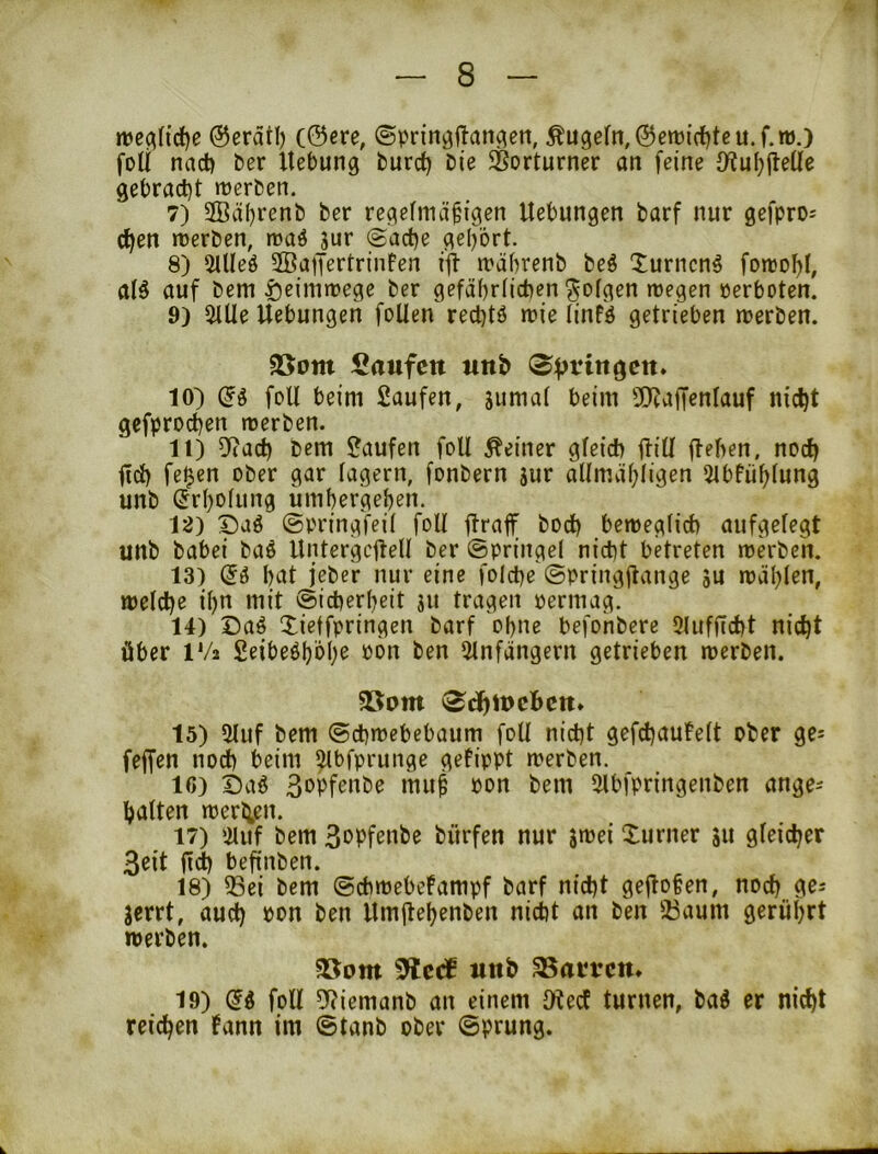 nje^(id)e @eratl) (©ere, ©prinöflan^ert, ÄU9efn,©en)ict)teu.f.ro.) foU nad) ber Hebung burd) bie Vorturner an feine Oiu()fleüe gebracht tuerben. 7) SSäh^^^nb ber regelmäßigen Hebungen barf nur gefpro= chen tterben, n?aö jur <£ad)e gehört. 8) 5Hleö 2BaiTertrinFen ijt mäbrenb beö Xurncng foreohl, al§ auf bem fteimmege ber gefährlichen folgen megen perboten. 9) 2Ule Hebungen foUen rechtö mie linfö getrieben merben. $Bom Saufctt tmb 10) (5g foU beim Saufen, jumat beim 5!)cajTenIauf nicht gefprochen merben. 11) 5ftad) bem Saufen foll deiner gleich (Hü ftehen, noch fich fe^en ober gar lagern, fonbern jur alimähligen 5tbfühlung unb (Jrhotung ümhergehen. 12) Daö ©pringfeil foU (iraff bod) beweglich aufgelegt unb babei ba^ Hntergcjtell ber ©pringel nicht betreten mkben. 13) (5ö hat jeber nur eine folche ©pringjtange ju wählen, weld)e ihn mit (Sicherheit ju tragen permag. 14) Daö Xietfpringen barf ohne befonberc 31ufltd)t nicht über IV2 Seibeöhöhe pon ben 3lnfängern getrieben werben. 5öom 3dhU)cBctt* 15) 2luf bem (Schwebebaum foU nicht gefchauFelt ober ge^ feffen noch beim ^bfprunge getippt werben. IC) t)ii^ 3»Pf^obe muß pon bem 3lbfpringenben ange^ halten werh,en. 17) 3luf bem 3oPfenbe bürfen nur swei Xurner 31t gleicher 3eit fi^ befinben. 18) ißei bem (Schwebefampf barf nicht gehoben, noch 9^' jerrt, auch Hmitehenben nicht an ben ä3aum gerührt werben. 5öom Slcrf wttb SSan’cm 19) (5g foU 9?iemanb an einem IRecf turnen, bag er nicht reichen tann im @tanb ober ©prung.