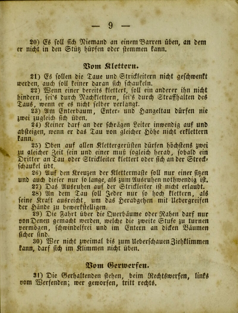 80) (Jg foll iTd) 9?{cttianb cm einem Darren üben, an bem er nid)t in ben ©tü^ Rupfen ober jlemmen fann. 25om ^lettcnt* 21) (ii foWen bie Xaue unb ©tricffeitern nid)t gefd^menft »erben, auct) foU Feiner baran (Td) fcbauFeln. 88) SBenn einer bereite fiettert, foU ein anberer i^n nid)t binbern, fei’ö burd) 5f?ad)F(ettern, fei’ö bitrd) ©traffbalten be$ Xauö, »enn er eö nicht felber perlangt. 23) 9im (Jnterbaum, ^nter-- nnb $ange(tau bürfen nie jnjei iug(cid) fid) üben. 24) deiner barf an ber fchrvigen Seiter inroenbig auf unb abjleigen, trenn er baö Xau pon gleicher ^öhe nicht erflettern tann. 25) Dben auf allen ^lettergerüüen bürfen höd)flenö ^ ju gleid)er 3^il f^it^ unb einer mu§ fogleid) h^rab, fobalb ein Dritter an tau ober ©tricfleiter flettert ober f!d} an ber ©trecf^ fchauFel übt. 26) 2luf ben .^reujen ber ^lettermalle foll nur einer fi^en unb auch biefcr nur fo lange, al6 sum iluoruhen nothmenbig ill. 87) Daö 2lu6ruhen auf ber ©tricfleiter ifl- nicht erlaubt. 28) ^n bem Xau foU 5eber nur fo hoch Flettern, alö feine Äraft au^reicht, um baö ^erabgehen mit Uebergretfen ber ^änbe ju benterfitelligen. 29) Die ^al)rt über bie Duerbäume ober {Rahen barf nur pon Denen gemacht tperben, »eiche bie streite @tufe su turnen permogen, fchtrinbelfrei unb im (Intern an bicfen SSdumen (icher ftnb. 30) 2Ber nicht streimal big jum Ueberfchauen3i#limmen fann, barf (ich tm Älimmen nicht üben. 95om ©crtuctfett. 81) Die ©erhaltenben (lehen, beim {Red)tgtrerfen, linPg Pom SGBerfenben; »er geworfen, tritt rechte.
