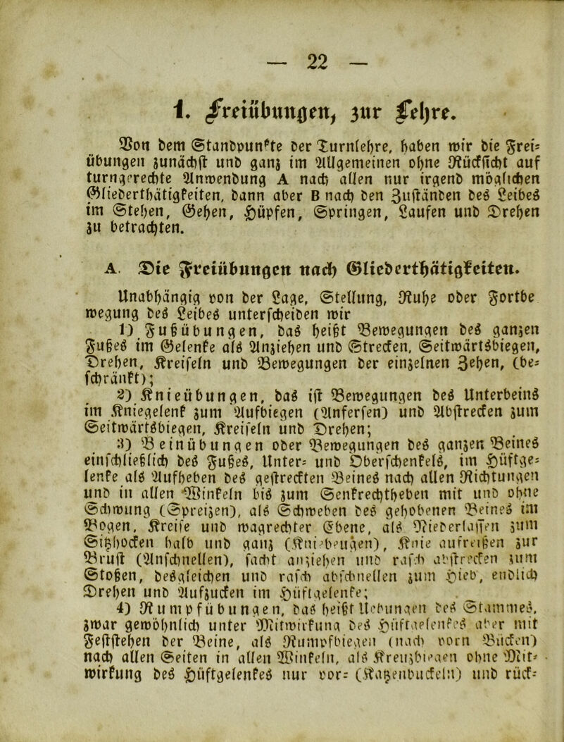 i, /mubtttt0en^ 3itr |Vl)re. 9Son bem ©tanöpiin'^te Der Xurn(ef)re, haben mir bic Übungen junächil unb ganj im 'ilUgemeinen ohne O^ücfficht auf turngerechte 5lnroenbung A nach allen nur irgenb möglichen ^lieberthätigPeiten, bann aber B nai^ ben 3ujtänben beö Seibeä im (Stehen, ©eben, Hüpfen, (Springen, Saufen unb ^Drehen 3u betrachten. A. ®ic ^teiübungcn naä) ©licbert^ätiöfcitctt. Unabhängig oon ber Sage, (Stellung, ^\x\)Z ober ^ortbe roegung beö Seibeö unterfieiben mir 1) Su§Übungen, baö helfet ^emegungen beg ganjen Sufeeö im ©elenfe alö ^ilnjiehen unb (Strecfen. (Seitmärtöbiegen, Tirehen, ^reifeln unb 23emegungen ber einjelnen 3ehen, (bes fchränft); 3) Änieübungen, tai i(t 33emegungen beö Unterbeinä im .^nicgelenf sum lilufbiegen (^Unferfe'n) unb Ulbjlrecfen juin ©eitmärtöbiegen, Äreifeln iinb Drehen; (0. Seinübungen ober Semegungen beö ganjen Seineö einfchliefeltch beö ^ufeeö. Unter- unb Dberfchenfelö, im t)üftgei lenfe alö 'ilufheben beg geftrecften Seineö nach allen IHichtungen unb in allen ■QÖinfeln biö jum ©enfrechtheben mit unb ohne ©dnming (©preijen), ai^ (Schmeben beö gehobenen Seinem im Sogen, greife unb magrechter (5bcne, al^ 9?ieber(a|Ten jum ©i^hodfen halb unb ganj (itni-beugen), 5?nie aufreißen 5ur Sruft (iUnfcl)nelien), fartit an ziehen unb rvif.-b al'ilrecTcn ^um ©to§en, beögleichen unb raf* abfcbnellen jum öieb, enblid) Drehen unb ')lufjucfen im y)üftgelenfe; _ 4) 9? u m p f ü b u nge n, baö heifef itebungeii bc^ ©tammei5. jmar gemöhnlich unter 'Diitmiifuna bei< ^üfrnelenfeg aber mit SejUHehen ber Seine, alö 9?u;upfbiegen (iiad) oorn Süden) nach allen ©eiten in allen SBinfeln, ali( 5freujbieaen ohne Seit' mirfung beö ^üftgelenfed mir oor: ()^a^enbucft'ln) unb rücf-