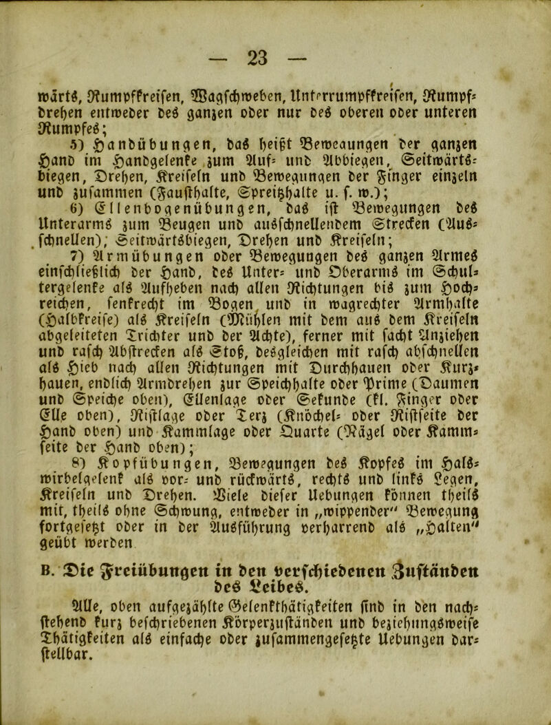 roärt«, DtumpfPrcifen, 3Bagfd)rt)cben, llnti’rrumpffrpifen, Stumpf» bre^en cntrüeber beö ganjen ober nur 0e6 oberen ooer unteren JWumpfeö; 5) .ö^nbübunc^en, baö t)ci§t ^emeaun^en ber flanjen 5)anD im ^anbgefenfe gum 2luf= unb 2tbbie^en, ©eitmärtö-' biegen, Drefjen, Äreffefn unb Bewegungen ber Ringer eingeln unb gufammen (^aujt^afte, (^prei^f)'alte u.f. wj; 6) (511enbogenübungen, baö iil: Bewegungen beS llnterurmö juin Beugen unb ausfcbneUenbcm ©trecfen ('ilu6* , fcbnellen); eeitwärtÄbiegen, Dreien unb Äreifelii; 7) 2lrmübungen ober Bewegungen beö gangen Strmeö einfcb(ie^lict) ber ^anb, be^ Unter* unb Oberarm^ im ©cbul* tergelenfe af^ 2tuff)eben nad) allen l>tict)tungen biö gum |)od)s reichen, fenfred)t im Bogen unb in wagrechter 2lrmhalte (öalbFreife) olg ^reifeln (Öjiühlen mit bem aii6 bem ^reifeln abgeleiteten Xrichter unb ber Qtchte), ferner mit facht 2lngiehen unb rafch 2lbjlrecfen al^ '?to§, beögleichen mit rafch abfchnellen ald ^icb nach allen Otichtungen mit Durchhauen ober ^urg* hauen, enblich 2trmbrel)en gur ©peichhalte ober ^rime (Daumen unb ©peiche oben), (JUenlage ober 0efunbe (Fl. Ringer ober (5lle oben), Dtijtlage ober Xerg (Än’öchel* ober IKijtfeite ber §anb oben) unb Äammlage ober Duarte (%dgel ober Äamm* feite ber Danb oben); 8) Äopfübungen, Bewegungen beö ^opfeö im §al3* wirbelgelenF alö oor- unb rücfwärt^, rechte unb linFö Segen, Äreifeln unb Drehen. Biele biefer Uebiingen fönnen tfieilS mit, theilö ohne ©chwung, entweber in „wippenber'' Bewegung fortgefe$t ober in ber ^uöführung perharrenb ale „i}a(ten'' geübt werben B. ;Dtc Freiübungen in ben nerfeijiebenen ‘^uftänben beö iJeibeö. 2lUe, oben aufgcgählte ©elenfthätigfeiten (inb in ben na^* Uehenb Furg befchriebenen Äörperguilänben unb begiehungöweife XhätigFeiten alö einfache ober gufammengefe^te Uebungen bar* ftellbar.