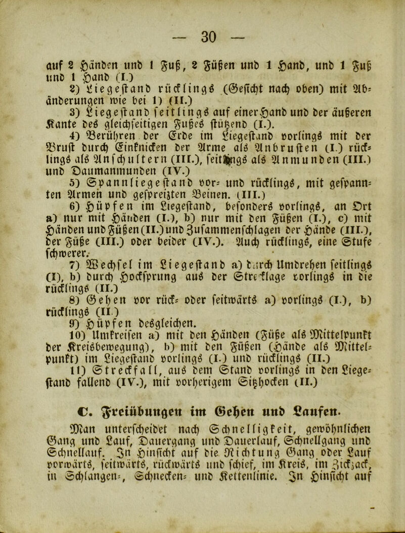 auf 2 ^än&cn unb l 2 p§en unb 1 ^anb, unb 1 unb 1 ^anb (i.) 2) iJiegeflanb riicflin^^ (@ejTcbt nac^ oben) mit 2lb-- änberun^en mie bei l) (ii.) 3) Öiegeftanb feitlin^ö auf einer§anb unb ber äuberen Äante beö gfeicbfeiti^en ^-ubeö jlü^enb (I.). 4) ®erü(;ren ber (Jrbe im Siegcjlanb ooriingö mit ber 53rufl burd) Sinfnicten ber 9Irme al6 Qlnbruileh ti.) rücf* lings a(ö 5lnfd)uftern (iir.), Kitlingö a(ö 5inmunben (ill.) unb Daumanmunben (IV.) 5) ©bannliegejtanb oor-- unb rücfHngö, mit gefpanm ten 5trmeh unb gefpreijten Seinen, un.) 6) Rupfen im Stegejlanb, befonberö »orlingö, an Drt a) nur mit i)ätiben (I.), b) nur mit ben gü§en (i.), c) mit |)dnben unb5ü^en(ii.)unb3ufammenfct)Iagen ber^)dnbe (iii.), ber ^üfe cm.) ober beiber CIV.). 5luc^ riicftingö, eine @tufe fd)trerer. 7) 5Bed)feI im 2iege|lanb a) barcb Umbre()en feitlingd CI), b) burct) ^Dcffprung auö ber ©tre'tlage torlingö in bie rücflingö (II.) 8) 0el)en por rücf-- ober feitmärtö a) portingö (l.), b) riicflingö (ii.) 9) |)üpfen beögtcicben. 10) Umfreifen a) mit ben Rauben (^ii§e alö 9)littdpuntt ber ^reiöbemegung), b) mit ben gü§en (^änbe a(ö SDiittet^ punft) im Siegejl-anb porlingö (i.) unb rücfiingö (ii.) 11) @trecffa(I, auö bem @tanb oorfingö in ben Siegen flanb faUenb (iv.), mit oorl^erigem @i^l)ocfen cn.) C. 5*^ciübttttöcit im ©c^ctt «itb Canfcn. !OZan unterfct^eibet nad) ©cbnelfigfeit, gemöljnlieben 0ang unb Sauf, t)auergang unb Dauerlauf, ©cbnellgang unb ©cbiiellauf. 5» i)inftcbt aiif bie iKiditung 0ang ober Sauf permärtö, feitmärtö, rüefmärtö unb febief, im 5irei^, im 3icfjncf, in 3d)langen=, 8d)uecfen-' unb Seitenlinie. |)inncbt auf