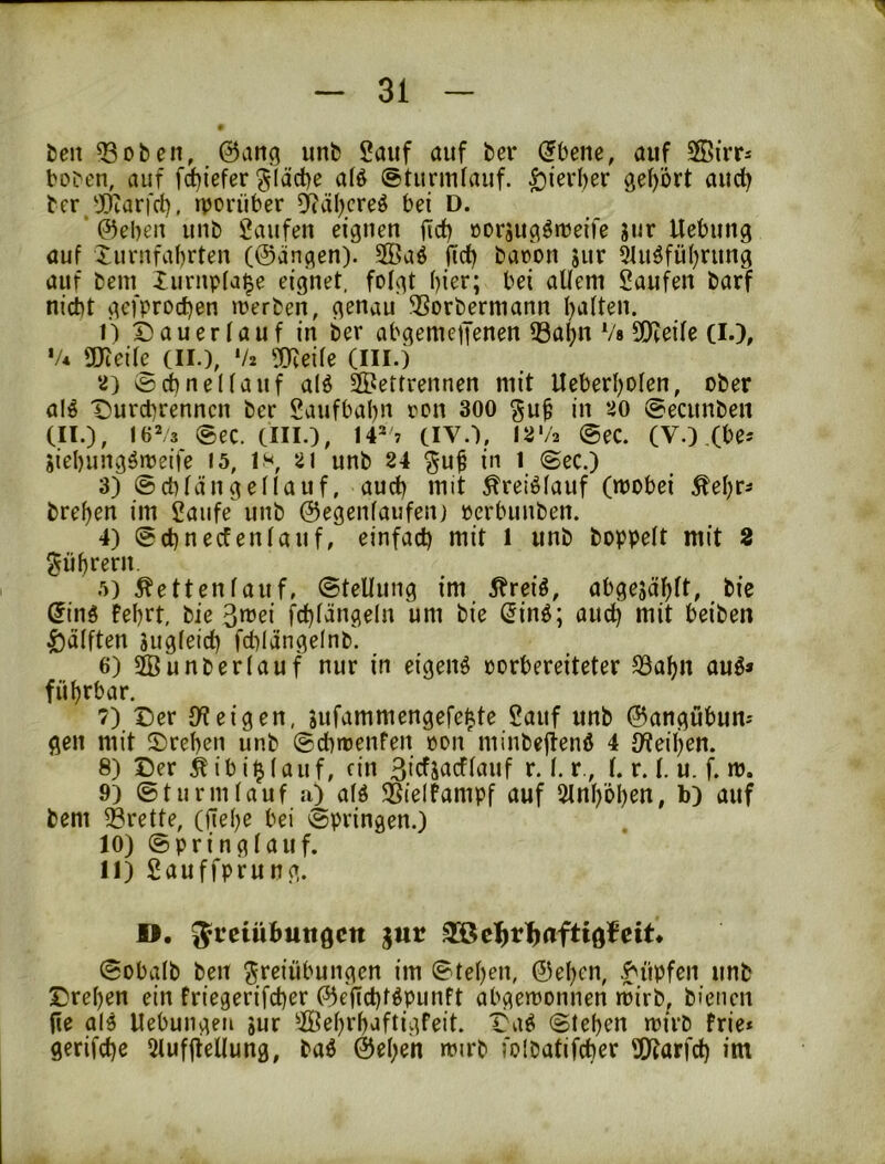 ten 33 oben, @ang unb Sauf auf bei* (Jbene, auf 5ßirr* hoben, auf f^iefer ?jläd)e a(ö (»turinlauf. ^terber gehört auch bcr 3[)iarfcl), rporüber 5?äl)creö bei D. ‘ ©eben unb Saufen eignen gdb »orjugötoeife jur Uebung auf Xurnfabrten (@ängen). SQ5aö ficb baoon jur 3tuäfübrung auf bein lurnpfai^e eignet, folgt bicr; bei altem Saufen barf nicht gefprocben merben, genau 3Sorbermann batten. i) Dauer tauf in ber abgemejjenen 33abn V« SEtteite (l.), '/* OJteite (II.), */2 ?0ceite (III.) ‘^) ©ebnettauf alö SPertrennen mit Ueberboten, ober alö Durd)renncn ber Saufbabn ron 300 guf in 20 ©ecunben (II.), 16^3 ©ec. (III.), 14^ 7 (IV.), I2'/2 ©ec. (V.).(bej Siebungömeife I5, is, 2I unb 24 ^u^ in 1 ©ec.) 3) ©ebtängettauf, auch mit ^reiötauf (mobei Äebr^ breben im Saufe unb ©egentaufen) pcrbunben. 4) ©ebneefentauf, einfach mit l unb boppett mit 2 gübrern. .')) betten tauf, ©tellung im 5hreiö, abgesäbtt, bie $ing Febrt, bie fcbtängeln um bie ^inö; aud) mit beiben ^ätften Sugteid) fcblängetnb. 6) ^unbertauf nur in eigene oorbereiteter SSabn au^* fübrbar. 7) Der JKeigen, jufammengefeb^te Sauf unb ©angubum gen mit Drehen unb ©d)t»enFen oon minbejlenö 4 IWeiben. 8) Der ^ibi^tauf, ein ßiefsaeftauf r. t. r., l. r. t. u. f. m. 9) ©türmtauf u) atö EBielfampf auf 5lnböben, b) auf bem EBrette, (fiebe bei ©pringen.) 10) ©pringtauf. 11) Sauffprung. ». gur 3ßc^r^aftiö^eit* ©obatb ben Freiübungen im ©teben, ©eben, .Hüpfen unb Drehen ein friegerifeber ©ejicbtöpunft abgeroonnen mirb^ biciien fie al^ Uebungeii jur ^Öebrbaftigfeit. Daö ©leben mirb frie* gerifebe 5luf|iel(ung, baö ©eben mirb folbatifcber Sttarfd) im