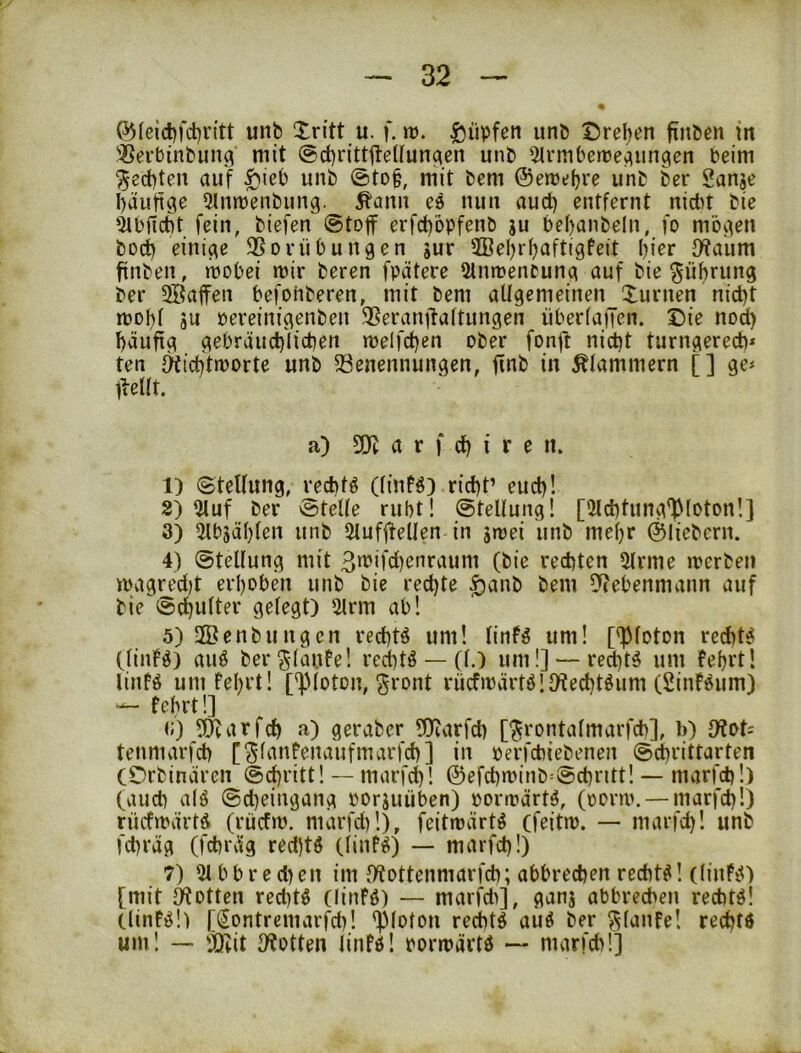 ^(eic^fd)v{tt unb Xritt u. f. m. I^üpfen unb ©reben fiitben m 'ißerbinbim^ mit ©cbrittiteUunc^en unb 2trmbett>e^ungen beim Rechten auf ^ieb unb ©to§, mit bem ©emebre unb ber Sanje häufige 5lnmenbung. ^ann ee nun aud) entfernt nicht bie 5ibjlc6t fein, biefen 0toff erfcbbpfenb ju bebanbeln, fo mögen boch einige 3Sorübungen jur 2ßebrb^ftigfeit bi^r JKaum finben, mobei mir beren fpätere 5lnmentung auf bie Rührung ber 5ffia|fen befohberen, mit bem aUgcmeinen_Xurnen nicht mobf sn Pereinigenben SSeranjtaftungen Überfällen. Sie nod) häufig gebräuchlichen melfchen ober fonft nicht turngerech* ten fKichtmorte unb 23enennungen, finb in Älammern [] ge# l^eift. a) a r f ch I r e n. 1) 0teUung, vechfö (fiuB) rieht’ euch! 8) 5luf ber @teUe ruht! Stellung! [fMchtung^foton!] 3) 5lbgäbfen unb Slufftellen in jmei unb mehr ©liebem. 4) Stellung mit 3»bifcl)cnraum (bie rechten fMrme merben magredit erhoben unb bie rechte ^anb bem !}(ebenmann auf bie Schulter gelegt) filrm ab! 5) 2öenbungen rechtö um! linf^ um! [^loton rechte (linF^) auö ber^-lauFe! rechte — (l.) um!] —rechte um Febrt! linfö um fef)rt! ['pioton, ^ront rücfmärtöllKechtöum (Sinföum) — tehrtl] c) ^l^arfch a) geraber tObarfch [^rontalmarfch], b) D?ot= tenmarfch [^fanfenaufmarfch] in perfchiebenen Schrittarten COrbinären Schritt! — marfi^! ©efchminb^Schntt! — marfdi!) (auch alö Sd)eingang poriuüben) pormärtä, (porm. — marfch!) rücfmärtö (rücfm. marfdi!), feitmärtö (feitm. — marfd)! unb fchräg (fchräg red)tö (linfiS) — marfch!) 7) 51 b b r e d) en im IKottenmarfch; abbrechen rechte! (linfü) [mit Rotten reditö (linFö) — marfdi], ganj abbreeben rechte! (lin!ö!) [(^ontremarfch! ']3loton rechte auö ber ^lanfe! rechtö um! — 'JOiit Dbotten linfö! pormävtö — marfch!]