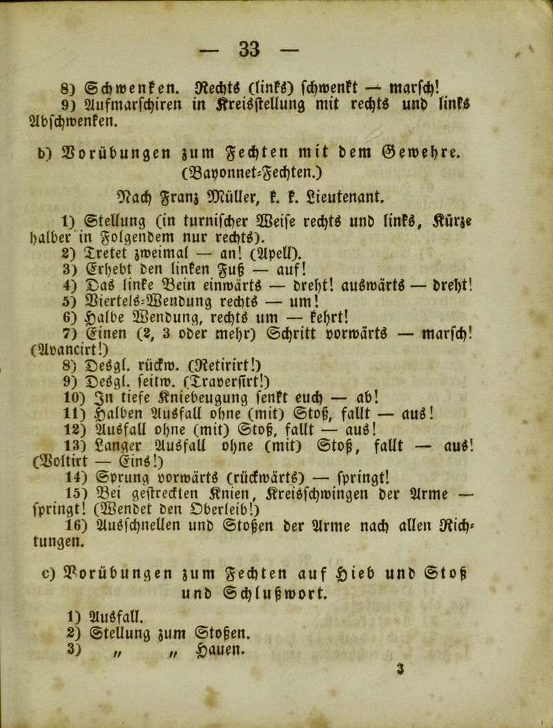 8) @d)n)cn!en. Olcdit« (HnFO fcf)rt)en!t — marfc^! 9) Siufmarfc^ireit in Ärei^jleUung mit rec^tö un& tinfd 2Ibfd)rt)enfen. b) SSorübungen jum ^edjten mit bem ©emel^re. (33abonnet-'Sed)ten.) y^ad) ^ranj SOiüUer, t !. Sieutenant. I) (©teüung (in turnifcber SBeife rec^tö unb tinFö, Äurje batber in ^oigenbem nur re^t^). 8) Xretet jnoeimai — an! (Slpell). 3) (5rl)ebt ben (infen — auf! 4) Daö iinfe 53ein einmärtö — bref)t! auömärtö — brel)t! 5) S5ierteIö:3Benbung red)tö — um! 6) ^aibe Söenbung, rec^tö um — fe^rt! 7) ^inen (8, 3 ober mel)r) ©c^ritt »ormartö — marfc^! («Moancirt!) 8) Deögi. rücfio. (JRetirirt!) 9) Deögl. feitto. (Xraoerfirt!) 10) 5n tiefe Äniebeugung fenft eud) — ab! II) falben ^iluöfaU ohne (mit) ©to§, fallt — auö! 12) 5luöfall o()ne (mit) @to§, fallt — auö! 13) ganger 5luöfall oI)ne (mit) @tof, fallt — au^! (35oltirt — ^inö!) 14) ©priing oormärtö (rücfmärt^) — fpringt! 15) 93ei geilrecflen ^nien, Ärei6fcl)tt)ingen ber 9lrme — fpringt! (2Benbet ben Oberleib!) 16) iUu6fd)neUen unb ©to^en ber 5lrme nacf) allen 9?id)* tungen. c) S^orübungen jum Siebten auf |)ieb unb ©to§ unb @ci)lu^tt>ort. 1) SUidfall. 2) ©tellung jum ©tofen. 3) „ „ ^auen. 3