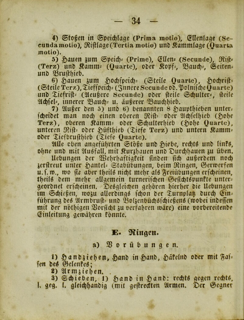 4) ©to^ett in ©peidjfage (Prima motio), (5llenia(^e (Se- cundainotio), D^ijKage(Tertia motio) unb Äammlage (Quarta motio). 5) |)auen sum ©peid); (Prime), (Secunde), (Terz) unb Äamm= (Quarte), ober Äopf^, 33aud?--, ©eiten^ unb Q3rujli)iet). _ 6) ^auen gum ^od)fpeid)j (@teÜe Quarte), ^odjrifti (©teile Terz),Xieffpeidji (3nnere Secunde ob.'Po(nifd)eQuarte) unb Xiefrifli (2Ieu^ere Secunde) ober iteÜe ©c^ulter*, fteile ^c^felö innerer 33aud)-' u. dunerer ^aud)ijieb. 7) Singer ben 5) unb 6) benannten 8 ^aupt^ieben unter-- fdieibet man noct) einen oberen ober Ul^felljieb (^of)e Terz), oberen ^amm= ober ©ct)iilteri)ieb (^ol)e Quarte), unteren ober ^üftf)ieb (Xiefe Terz) unb untern Äamm* ober Xiefbrufrbieb (Xiefe Quarte). 2tüe oben angeführten ©t'6§c unb |)iebe, red)tö unb linFö, ohne unb nrit Sluöfall, mit Äurjhauen unb Durchhauen ju üben. Hebungen ber SfÖehrhaftigfeit (Tuben fid) au^erbem noch jerjTreut unter i^antet-- ©tabübungen, beim Dringen, ©ermerfen u.f.m., mo (te aber theÜö nicht mehr alö Freiübungen erfcheinen, theifö bem mehr allgemein turnerif^en ©ejichtöpunFte untere georbnet erfcheinen. Deegleicpen gehören hierher bie Hebungen im ©chiehen, moju aUerbingö fchon ber Xurnpla^ burch (5in^ führung beö '2lrmbru(T- unb ^oljenbüchßfchie^enö (mobei inbetJen mit bef nöthigen 3Sor(Tcht gu oerfahren märe) eine porbereitenbe Einleitung gemähren fönnte. E. 9lin0Ctt» a) ® 0 r ü b u n g e n. t) Öonbgiehcn, |)anb in|)anb, i)äfelnb ober mit fen beß ©elenPeß; 2) Slrmgiehen. . 3) ©chieben, l) ^anb in tianb: rechtß gegen rechtß, !. geg. l. gleichhanbig (mit gejTrecften Firmen. Der ©egner
