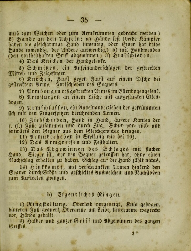 mu§ äum Seid)en ober jum 5Irni!rümmen qebradjt roerben.) 2) ^änbe an ben 5ld()fc(n: a) .giänbe feji (beibe Kämpfer babm bie gfeicbarmicje ^anb inmenbig, ober dincr beibe ßänbe inroenbig, ber Slnbere au^tnenbig,) b) mit ^anbmenben (ben öortbeiHjaften @rifF abgeminnen.) 3) ^inffc^ieben. 4) Daö ^nicfen ber |)anbge(enfe. 5) ©cbmi^en, ein 5lufeinanberfcbfagcn ber gejlrecften ÜKittels unb 6) Änbeben, Xifebe bei geftrerftem Sinne, ^ortfebieben be$ ©egnerö. 7) Si rm beu g en bcö geflrecften Slrnieö im (JUenbogengelenP. 8) SirmjUirjen an einem Xifebe mit aufgejtüßten (5IIen# bogen. 9) 2i r mfebiaffen, ein Siu^cinanbersieben ber gefrümmten ilcb mit ben gingerfpi^en berübrenben Sinnen. 10) 3i«bfcbieben, ^anb in i)anb, äu§ere Äanten ber r. (i.) §ü§e iufammen unb bureb 3«9, @cbub oor; riief-- unb feitroärt^ ben ©egner auö bem ©ieiebgemi^te bringen. 11) Sirmüberbeben in ©tellung reie bei 10). 12) S)aö Sirmgreifen unb ^eftbalten. 13) Dad Sibgetüinnen be6 ©ebiageö mit flacber ^anb. ©ieger ifl, roer ben ©egner getroffen bat, ohne einen ^aebfebiag erhalten ju haben, ©ebiag auf bie ^anb jäblt nichts. 14) ^intfampf, mit perfcbränPten Sinnen bioPenb ben ©egner burcb©tö§e unb gefebiefteö Siuöroeicben unb 5^ad)ffo§en jutn Siuftreten srcingen. b) ^igentiiebeS iWingen. 1) JWingffeliung. Öberieib porgeneigt, Änie gebogen, hinteren ^u§ geguert, Oberarme am 2eibe, Umerarme roagreebt cor, ^änbe geballt. 2) falber unb ganjer©riff unb Sibgetoinnen beö ganse« ©riffe6.