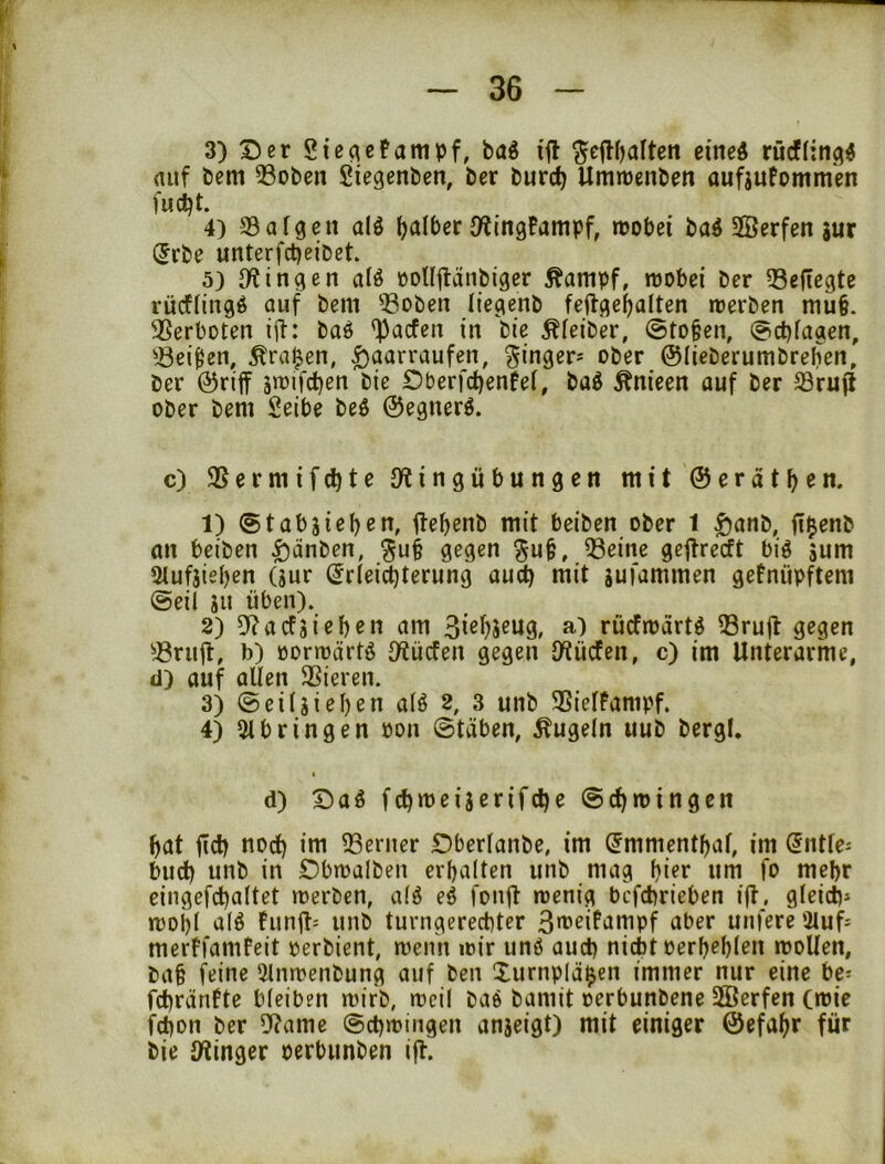 3) 15er Sicacfampf, baö ijl ^ejlfjarten eined rücfltn^« (Utf bem 33oben Siegenben, bcr burc^ Umrrenben aufjufomm'en fudjt. 4) SBafgen alö falber O^tngPampf, mobei baö SBerfen jur ®rbe unterfct)eibet. 5) {Ringen aiö öDlIilänbiger ^ampf, wobei ber 33efiegte rücftingö auf bem ^Boben iiegenb feftge^alten werben mu§. Verboten i|t: baö '^Jacfen in bie Äfeiber, @to§en, @ct)fagen. Beiden, Äraren, ^aarraufen, Ringer; ober ©lieberumbreben, ber ©riff £5berfd)enfe(, baö to'een auf ber Bruft ober bem Seibe beö ©egnerö. c) Bermifdite {Ringübungen mit ©eratb^n* 1) Stabjieben, üebenb mit beiben ober 1 ^anb, fi^enb an beiben ^änben, ^u§ gegen Beine gejtrecft biö sum 3lufjieben (sur ^rlei^terung auct) mit sufammen getnüpftem ©eil jii üben). 2) 9?acfjieb«n am 3ißi)5^U9» a) rücfwart^ Brujl gegen Briiü, b) üorwärtö {Rücfen gegen {Rücfen, c) im Unterarme, d) auf allen Bieren. 3) ©eiljieben alö 2, 3 unb Bielfampf. 4) {«bringen oon ©täben, kugeln uub bergl. d) ©aS fcbweijerifcbe ©c^wingen bat ficb bbd) im Berner Dberlanbe, im ^mmentbaf, im @ntle^ blieb unb in Dbwalben erbalten unb mag bi^r «m fo mehr eingefd)altet werben, a(ö eö fonft wenig befebrieben i(t, gleich» wobl a(^ fiinü» unb turngereebter 3>brifampf aber unfere 'iluf» merFfamfeit oerbient, wenn wir unö auch nicht oerbebl^n woUen, ba§ feine {«nwenbung auf ben Xurnpläijen immer nur eine be» febränfte bleiben wirb, weil baö bamit oerbunbene 2Öerfen (wie febon ber {Rame ©cbwingen anjeigt) mit einiger ©efabr für bie {Ringer oerbunben i|F.