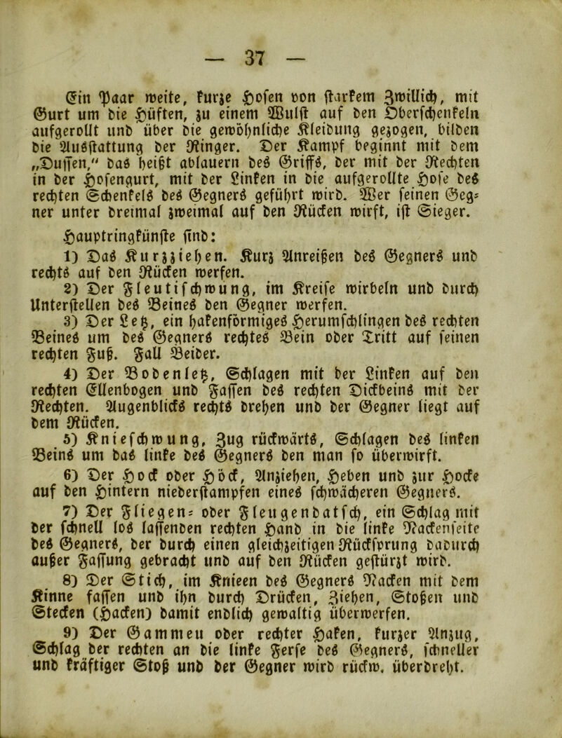 ^aar mite, Furje ^)ofcn üott flavFcm niit @urt um bie lüften, ju einem ffiulfl auf ben OberfdjcnFeln aufgeroUt unb^^über bie gen?oI)n(icl)e Äieibung gejogen, bilben bie Sliiöflattung ber JKinger. Der ^ampf beginnt mit bem „DutJen/' baö bei§t abiauern beö ©riffö, ber mit ber D^ecbten in ber |)cfengurt, mit ber Sinfen in bie aufgeroUte ^ofe beö recl)ten «Scbenfel^ beö ©egnerö gefüi)rt mirb. SBcr feinen 0cg* ner unter breimal jmeimal auf ben iWücfen mirft, i|t (Sieger. ^auptringFün|le jinb: 1) Daö ^urj}ißi)en. Äurj 5lnrei§en beö ©egner^ unb red)tg auf ben O^ücfen werfen. 8) Der S(eutifd)wung, im greife wirbeln unb burct) Unterjlellen beö 33eineö ben ©egner werfen. 3) Der 2e^, ein fjafenformigeö ^erumfcblingen be§ rechten QSeined um be^ ©egnerÄ rec^teö ©ein ober Xritt auf feinen rechten ^uf. galt ©eiber. 4) Der ©obente^, @d)Iagen mit ber SinFen auf ben rechten (Ellenbogen unb bed rechten Dicfbeinö mit ber Spechten. Slugenblicfö te^ti brehen unb ber ©egner liegt auf bem IKücfen. 5) Äniefchwung, 3«9 rücFwärtö, ©chlagen beö linFen ©einö um ba6 linFe be4 ©egnerö ben man fo überwirft. 6) Der ^Dc! ober |)'6cf, Slnjiehen, ^eben unb jur |)ocfe auf ben ^intern nieberftampfen eineg fchwächeren ©egnerö, 7) Der %Üe^en: ober ^leugenbatfch, rin (Sdjlag mit ber fchnell log laffenben rechten ftanb in bie linFe ^acfenfeite beg ©egnerg, ber burch einen gleichjeitigen IKürffprung baburch aufer Snffnng gebracht unb auf ben IKücfen geprjt wirb. 8) Der ©tich, im ^nieen beg ©egnerg ^acfen mit bem Äinne faffen unb ihn burch Drücfen, Birhrn, ©tofen unb ©tecfen (|)acfen) bamit enblich gewaltig Überwerfen. 9) Der ©ammeu ober rechter ^aFen, Furjer 5lnjiig, Schlag ber rechten on bic linFe ^erfe beg ©egnerg, fchneller unb Fröftiger @to^ unb ber ©egner wirb rücfw. überbreht.