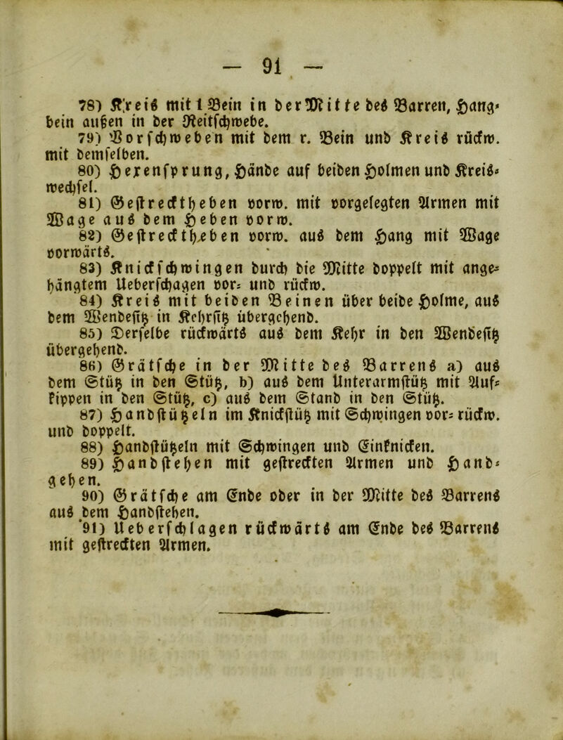 TS) 5?;rct« mit! Sein in berÜÄUbed 93arren, |)an3» bein au^cn in ber JHcitfct)»üebe. 79) 'JSorfcbnjeben mit bcm r. Sein unb Äreid rücfm. mit bcmfelben. 80) ^)excnfprung,öwf beiben^olmenunbÄrei^» n?ed)fe(. 81) @e(lrecfti)eben »orm. mit »orgelegten 5Irmen mit 2Bage au6 bem ^ebcn »ortu. 82) ©eflrecft()^ben oorm. auö bem ^ang mit SÖage öorreärt^. 83) 5^nicf fcbmingen burcb bie 2Kitte hoppelt mit ange^ bängtem Ueberfd)agen oors unb riicfro. 84) Ärei^ mit beiben Seinen über beibe |)ofme, au5 bem SBenbefiij in Äcl)rfl$ übergcbenb. 85) ®erfelbe rücfroärtö aüö bem Äebr in ben 2Benbe|i^ übergebenb. 8H) ©rätfcbe in ber 3??itte beö Sarrenö a) üud bem @tü^ in ben @tü$, b) aud bem Unterurmflü^ mit 5tuf* Fippen in ben @tü^, c) auö bem ©tanb in ben ®tü^. 87) öanbjtü^etn im Änicfflü^ mit ©cbmingen oor^ rücfm. unb hoppelt. 88) i)anbüü^eln mit ©(bringen unb (JinFnicfen. 89) Jan hfl eben mit geftrecften 5trmen unb |)anb* geben. 90) ©rätfcbe am ßnbe ober in ber üKitte bed Sarrend aud bem ftanbiteben. *91) Ueberfcblagen ructmärtd am Snbe be^ Sarren« mit geftrecften 3lrmen.