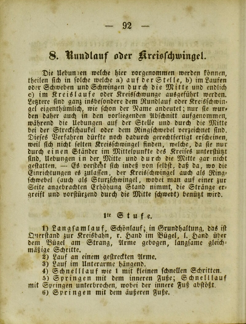 8. 'Unn’trlauf ^rmfdjunitöel. T)ie Uebumcn rüefdje ^ier »orgcnommen merbcti Fonnen, tf)eüen fiel) in foIcf)e n)e(d)e a) auf Der ©teile, b) im Saufen oDer ®d)rüeben unb ©ctjmingcn burc^ bie SDJitte unb enbltcf) c) im Äreiötaufe ober ^reidfebmunge auöc^efübrt merben. ge$tere finb ganj inöbefonbere bem iKunbiauf ober ^reiöfcbmin« gd eigentf)ümlic^, mie fc^on ber 9?ame anbeutet;nur fie mur» ben baber audj in ben oorfiegenben Olbfcbnitt aufgenommen, mäbrenb bie Uebungen auf ber ©teile unb burct) bie 5)iitte bei ber ©trecffcbauFel ober bem 9*tingfct)n)cbel oerjeiebnet jinb. 5)iefeö Verfahren bürfte noch babureb gerechtfertigt erfebeinen, roeil jlcb nicht feiten Äreißfcbmingel finben, melcbe, ba fie nur burch einen ©tänber im 9Jiittelpunfte beö ^reifeö unterftüßt finb, Uebungen in ber SOcitte unb bureb bie SOiltte gar nicht geftatten. — oerfte1)t ficb inbe§ oon felbfl, baf ba, mo bie Einrichtungen eö julaffen, ber i^reiöfebmingd auch alö JÄing^ fchmebel (auch alö ©turjfchmingel, wobei man auf einer siir ©eite angebrachten (Erhöhung ©tanb nimmt, bie ©tränge er* greift unb oorfhirjenb burch bie 3!JJitte fch»üebt) benü^t wirb. Ite © t u f e. t) Sangfamlauf, ©chönlaiif; in ©runbhaltung, ba« ifl Querfianb jur Äreiöbahn, r. ^anb im 33ügel, l. tjanb über bem iöügel am ©trang, 5lrme gebogen, langfame gleich^ mäfige ©chritte. 2) Sauf an einem geftreeften 5lrme. 3) Sauf im Unterarme hängenb. 4) ©chnelllauf wie l mit fleinen fcbnellen ©ebritten. .■i) ©bringen mit bem inneren ^ufe; ©ebne(Kauf mit ©bringen unterbrochen, wobei ber innere ^u^ abfVöft. 6) ©bringen mit bem äußeren §u^e.