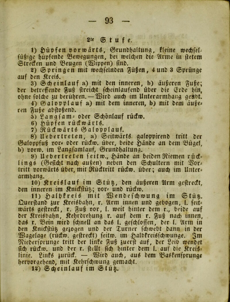 2tt (Stufe. 1) Rupfen öormärtö, @runbl)a(tun^, ffeinc fü§ige ()üpfen&e ^etregungen, Pei »relct)en Pie 5irnie in jtetem ©trecfen unP Q3eugcn (2Bippen) jTnP. 2) @pringen mit roecpfelnPen 3 ©prünge auf Pen Äreid. 3) @d)ein!auf a) mit Pen inneren, b) auferen ^ufe; Per betreffenPe ^u§ jlreicpt fd^einlaufenP über Pie ^rPe bin, ohne folcbe ju berübren. —SffiirP aucb im Unterarmbang geübt. 4) ©alopplauf a) mit Pem inneren, b) mit Pem äufe* ren §u§e abitofenP. 5) gangfam-' oPer ©cb'oniauf rüiJm. 6) Hüpfen rü(fn)ärtö. 7) ^ücfnjärtd ©alopplauf. 8) lieber treten, a) (Seitroärtö. gafoppirenP tritt Per ©afoppfuf üor* oPer rücfro. über, beipe |)änPe an Pem ^^ügel, b) »orm. im gangfamlauf, ©runPbattung. y) Uebertreten feitm., i)änPe an beiPen D^iemen rücf- lingö (©eficbt nact) aufen) neben Pen ©(i)ultern mit 3Sor^ tritt bormärtd über, mit Ö^ürftritt rüifm. über; auctj im Unter* armbang. 10) Är eiöl auf im @tü^, Pen äuferen 3lrm gcflrecft, Pen inneren im Äni(Jüü$; bor* unP rücfro. 11) ^albfreiö mit SöenPefcbmung im ©tü$. ÖuerüanP jur ^reiöbabn, r. 5lrm innen unP gebogen, (. feit* tüärtö gejlrecft, r. oor, l. meit biutor Pem r., beiPe auf Per ^reiöbabn, ÄebrPrebung r. auf Pem r. guf nach innen, Paö r. ®ein roirP fd)neU an Paö l. gefcploffen, Per l. 5trm in Pen ^nicfjlü^ gejogen unP Per Xurner fcbmebt Pann in Per ffiagelage (rücfn). gejlreift) feitro. im ^albtreiöfcbionnge. 5tn ^liePerfprunge tritt Per linfc ^uf äuerjl auf, Per Seib menpet <Id) rücfm. ünP Per r. fleUt fid) hinter Pem I. auf Pie ^reiö* linie. 2infö jurüif. — 2BirP aud), auö Pem 55aöfenfprunge beroorgebenP, mit Äebrfcbroung gemacht. 12) ©cheinlauf im @tü§.