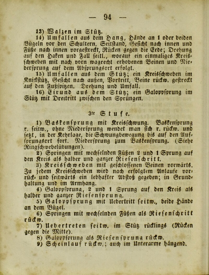 13) SBafjen int Stu^. 14) Um fall cn and Dem |)ang, ^dnDc an 1 oDer beibcn .'öügeln öor Den @d)u(tern, ©eitftanD, ©efidjt nac^ innen unD nad) innen »oraeflvecft, Uiüdfen gegen Die (5rDe; Drehung auf Den |)aFen unD ^all feitl., morauf ein einmafigeö Äreiö- fchmebeii mit nach üorn magrecht erhobenen Seinen unD ?Jiie* Derfprung auf Dem 5lbfprung^ort erfolgt. 15) Umfallen auö Dem @tü^; ein Ärei^fchmeben im .^nicfilü^, ©efi.cht nach au§en, Sortritt, Seine riicfm. gejlrecft auf Den §u§fpi$en. Drehung unD Umfall. 16) SirunD auö Dem @tü^; ein ©aloppfprung im ®tü^ mit Dreitritt jmifchen Den (Sprüngen. 3(c @ t u f e. 1) SagPenfprung mit Äreidfchmung. Sa^Penfprung r. feitiü., ohne 9?ieDerfprung irenDet man ftch r. rucfm. unb fe^t, in Der Ächrlage, Die @chnjungbemegung bi^ auf Den Qluf-- fprungdcrt fort. ^ieDerfprung jum SadPenfprung. ((Siche ;']^ingf^!üebelübungeu). 2) (Springen mit mechfelnben ^üfen 2 unD 1 (Sprung auf Den iPreid al6 halber unD ganjer IHiefenfchri11. 3) ^reiöfchrocben mit gefchloffenen Seinen oormärtÄ. 3u jeDem Ärei^fdhmeben mirD nach erfolgtem 9lnlaufe oor* rücf» unD feitioärt^ ein lebhafter 31bffo§ gegeben; in 0runD< haltung unD im 3lrmh(ing. 4) ‘©aloppfprung, 2 unD 1 ©prung auf Den Äreid al« halber unD ganjer O^iefenfprung. 5) ©aloppfprung mit Uebertritt feit»., beiDe ^)anDe an Dem Sügel. 6) (Springen mit »echfelnDen ^ü§en al« UPiefenfehritt r ü cf». 7) lieb er treten feit», im @tü$ rücflingi (Utücfen gegen Die ?0citte). 8) ©aloppfprung ald UPiefen fprung rücf». 9) ©cheinlauf rücf».; auch i»ii Unterarme ht^ingcnD.