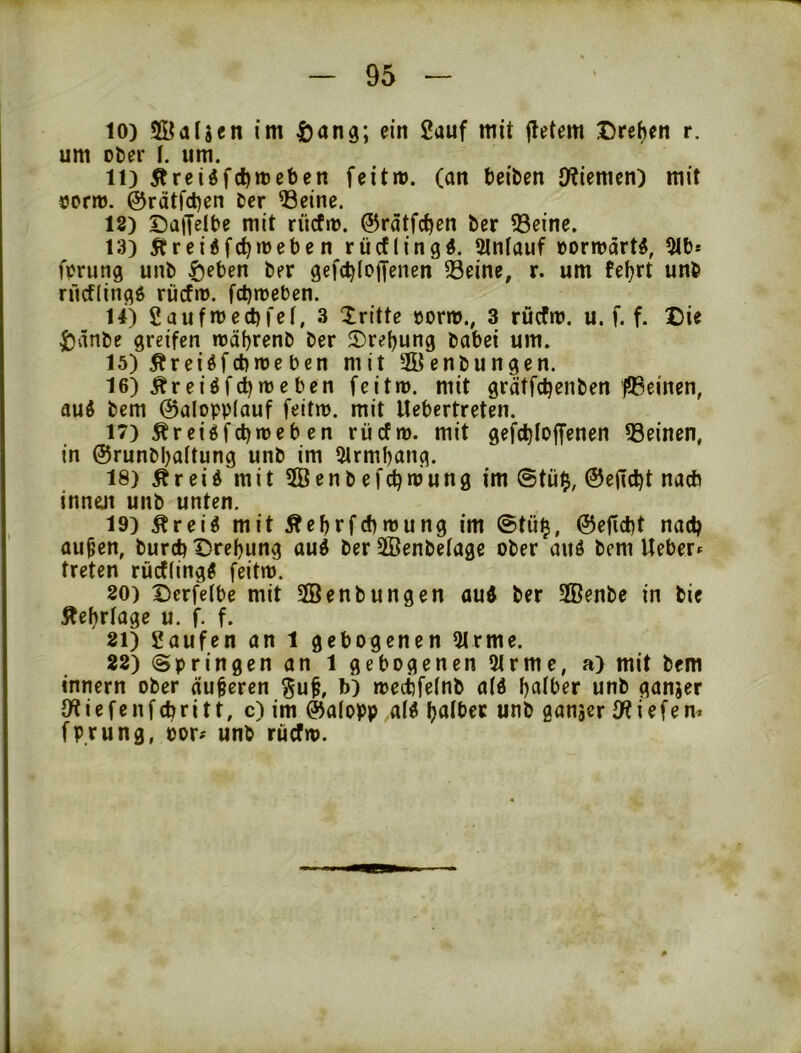 10) Sdijcn im ^)ang; ein 2auf mit iletem Drefjcn r. um Döer \. um. 11) Ärei«fd)»ceben feitm. (an Reiben J)?tenun) mit corro. @rätfd)en ber ^eine. 18) DatJelbe mit rücfit). ©rätfc^en ber 93eine. 13) Äreidfc^iDeben rücflingd. 2lntauf öormdrt^, 5lb* fprung unb ^eben ber gefcbloffenen Seine, r. um fefjrt unb rücf(in(^6 rücfn). fcbnjeben. 14) 2aufmecbi'e!, 3 dritte »orm., 3 rücfn). u. f. f. X)ie ijänbe greifen rcäbrenb ber 2)re{)ung habet um. 15) Äreiöfebroe ben mit 2Öenbungen. 16) Äreiöfd)n)eben feitm. mit grätfebenben fSeinen, auö bem @alopp(auf feitn). mit llebertreten. 17) ^reiöfcbmeb en rücfn). mit gefcbloffenen Seinen, in ©runbbaltung unb im 51rmf)ang. 18) Äreid mit 2öenb efebmung im @tü$, ©ejlcbt nact) innüt unb unten. 19) Ärei^ mit Äebrfcbmung im @tü^, ©efiebt nach au^cn, bureb Drehung auö ber SÖenbetage ober auö bem Ueber» treten rüctling^ feitm. 80) Dcrfelbe mit Senbungen aud ber 2Benbe in bie Äehrlage u. f. f. 81) 2aufen an 1 gebogenen 51rme. 28) ©pringen an 1 gebogenen 91rmc, a) mit bem Innern ober äußeren ^u^, b) metbfeinb a(ö unb ganjer i c f e n f (br i 11, c) im Galopp alö boiber unb ganser iW i efe n* fprung, oor# unb rücfn).