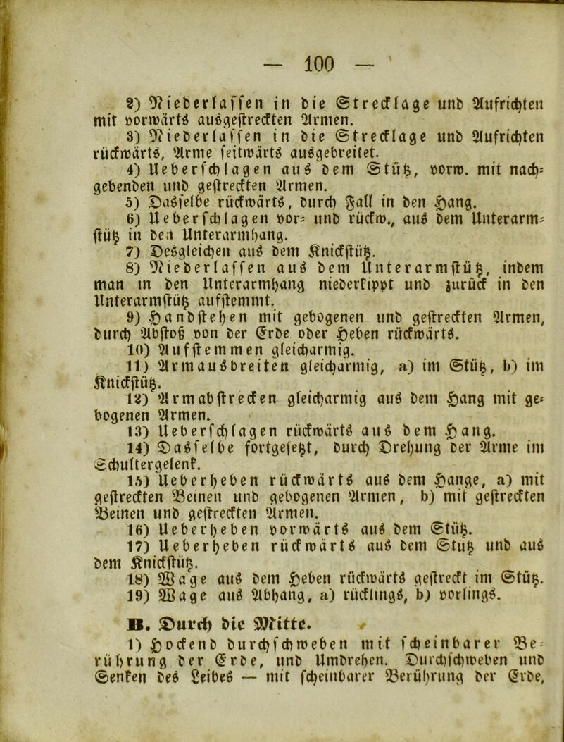 ?) 9?teberlaffcn in bie ©trecfiage unb Sliifric^ten mit üormartö außgeftrecften ^Jlrmen. 3) ieberlaj fcn in bie ©trccfiage unb 2lufrict)ten rücfiüärtö, 5trme feitmärtö auögebreitet. 4) Ueberfcblagen au^ Dem @tü^, öortö. mit nacb- gebenben unb geiirecften 5trmen. 5) Daöfelbe rücfmärt^S, burd) ^all in ben £iang. 6) Ueberfcblagen üor- unb rücfn)., auö Dem Unterarm- flü^ in beti Unterarmbang. 7) Deögleid)en auö bem Änicfilü^. 8) ^ieberlaffen auö bem Unterarmflü^, inbem man in ben Unterarmbang nieberfippt unb jurüa in ben Unterarmjhi^ aufUemmt. 9) ^anbfleben mit gebogenen unb geftrecften 2Irmen, burct) Qtbjlo^ öon Der (Jrbe ober öeben rücfioärtö. 10) ÜUifUemmen gleicharmig. 11) Ülrmauöbreiten gleicharmig, a) im @tü^, b) im 15J) ‘21 rm ab fl re den gleicharmig auö bem §ang mit ge* bogenen 2lrmen. 13) Ueberfchlagen rüdroärtö auö bem ^ang. 14) 2)aöfelbe fortgeje^t, Durch Drehung Der lärme im echultergelenf. 15) Ueberbebcn rücfmärtö au^ bem ^ange, a) mit geflrecften 53cmeii unb gebogenen ‘2lrmen, b) mit geftredten ibeinen unb gejlredten lärmen. 16) Ueberbeben oormärtö auö bem ©tühi. 17) Ueberbeben rüdmärt^ aud bem ©tü^ unb au6 bem Änidflü^. 18) ffiage au^ bem ^eben rüdmartö geilredt im ©tü$. 19) 9Bage auö lUbbang, a) rüdlmgö, b) porling^. B. ®utclh SDtittc* 1) 1)0 den b burchfchmeben mit fch einbar er ISe- rübeung Der ^rbe, unb Umbreben. Durchfchmeben unb ©enFen bed geibeö — mit fcheinbarer Iberübnmg Der (5rbe,