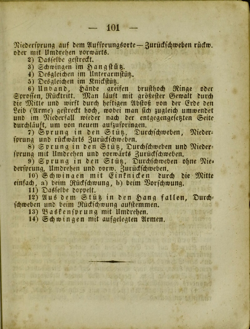 ‘Jiiebevfpruilfl auf bem ^luffprung^orte—ßurücffc^njeben rücfro. ober mit Umbreljen pormärtö. 2) Daöfelbe geflrecft. 3) Scbtrin^en im ^angfiu^. 4) Deögleicben im Unterarmjliii^. 5) I)eägleid)en im Änicfftü^. 6) Unbanb, t*<^nbe greifen bruitboc!) ober eprDtJen, JKücftritt. ÜJian läuft mit ^ro§efter ©emaft burc^ bie 'jjiitte unb mirft burd) bärtigen 5lt)ftoi »on ber ^rbe ben Seib (5trme) gcilrecft bodb, mobei man fict) jugleicb ummenbet unb im 9?ieberfaU mieber nad) ber entgegengefei^ten ©eite burd)Iäuft, um pon neuem aufjufprinaen. 7) ©pruncj in ben ®tü^, 2)urcbfct)meben, 0?ieber^ fprun^ unb rücfrpärtö 3urücff^ipeben. 8) Sprung in ben ©tü^, Surcbfcbmeben unb 0?ieber^ fprunci mit Umbreben unb porrrärt^ 3uf»cffd)meben. 9) ©prung in ben ©tü^, Durcbfcbmeben ebne 9?ies berfprung, Umbreben unb porm. 3urücflct)«’sben. 10) ©cbminqen mit ^infniefen burd) bie 9)litte einfad), a) beim {Wücffcbmung, b) beim 95orfcbmung. 11) ©aöfelbe hoppelt. 12) 51uö bem ©tü'^ in ben |)ang fallen, Durd)- fd)ipeben unb beim IWüdfcbtrung aufilemmen. 13) ®aöfenfprung mit Umbreben. 14) ©cbmin gen mit aufgelegten Firmen.