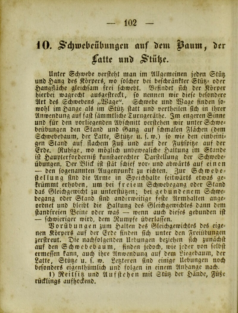 iO. 5d)uiebeiibun0ett auf Arm |Jaum^ bcr |Tatte unb Unter (»djmebe rerjlef)t man im 5UIflcmei'nen jefcen @tu^ unb ^ang bcö Äorperö, mo fotd)er bei befcbränfter @tü|= ober |)an9lläct)e c|(cict)fam frei fcbmebt. Q3eftnbct itd) ber j^'orper mcrbei rra^recbt auö^eitrecft, fo nennen n)ir biefe befonbere 5lrt beö @d)rt)ebenö (gcbmebe unb SÖage finben fo= n)D|)I im^an^e afd im ©tü^ |tatt unb rertbeilen fid) in il)rer 'ilnwenbun^ auf fall fämmtficbeXurngerätbe. 5«^ engeren ©inne unb für ben rorliegenben'2lbfcbnitt rerftehen rrir unter ©cbme« beübungen ben ©tanb unb (55ang auf fcbmalen Streben (bem ©cbmebebaum, ber Satte, ©tü^e u. f. m.) fo mie ben einbeinij gen ©tanb auf flacbem unb auf ber ^ufefpi^e ajuf ber ^rbe. Otubige, mo möglicb unbemegficbe Haltung im fetanbe ijl i5aupterfDrberni§ Punftgereebter Darjfellung ber ©cbmebe= Übungen. Der 531icf i(t ü'it febief öor^ unb abröärtd auf einen — ben fogenannten 5iugenpunft ju richten. 3^^*^ ©cbmebe^ flcKung finb bie ilrme in ©peicbbalte feitmärt^ ettoaö ge= Prümmt erhoben, um bei freiem ©ebwebegang ober ©tanb ba^ ©leiebgemiebt ju unterffüi^en; bei gebunbenem ©cbme- begang ober ©tanb ilnb anberroeitige fefle 5lrm(ia(ten äuge- orbnet unb bleibt bie f)altung bcö ©leicbgeroicbteg bann bem ftanbfreien ®eine ober rraö — menn auch biefe^ gebunben iff -- fcbibieriger roirb, bem ^Wiimpfe überlaiJen. Vorübungen jum galten beö ©teiebgemiebteg bee eige-- nen 5törperö auf ber (Jrbe finben |Tcb unter ben Freiübungen äerjtreut. Die nad)foIgenben Uebungen beäieben |lcb junäcbft auf ben ©ebreebebaum, finben jeboeb, loie jeber »on fdbjp crmeiTen Fann, aiicb ihre '?lnn?enbung auf bem Siegebaum, ber Satte, ©tü^e u. f. m. Setteren fmb einige Uebungeu noch befonberö cigentbümlicb unb folgen in einem 5(nbange nach. 1) 0*teitfifr> unb StuflU'ben mit ©tüß ber ^änbe, güf'e rücflingö aufbeefenb.