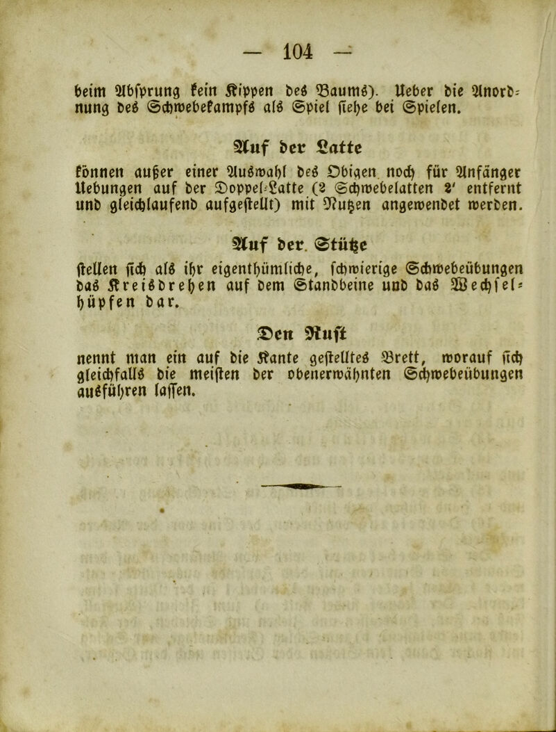 beim 5lbfpruttg hin Äippen bc^ Q3aum^). lieber bie 5lnorb- nung beö ©cbmebefampfö alö ©piel flel^e bei ©pielen. 3luf btt Satte Tonnen au^er einer 5Iuör»af)f beö Obigen, nod) für 5lnfänger Hebungen auf ber ©oppebSatte (2 ©ci)njebelatten 2' entfernt unb gleicblaufenb aufgefleUt) mit D^^u^en angemenbet werben. Stuf ber. (^tüi^e ilellen i^r eigentbümiicbe, fcbwierige (Scbwebeübungen bag Äreiöbre(jen auf bem ©tanbbeine unb baö 2Bed)fet^ l)üpfen bar. S)eti ^uft nennt man ein auf bie 5tante gejleUteö ^örett, worauf nctj gteicbfalB bie meijlen ber obenerwähnten @(i)webeübungen au^führen (affen.