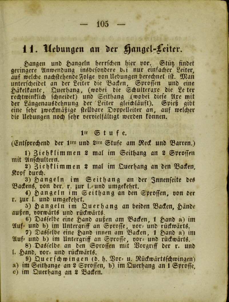 H. mebungen cm ber |)angcn unb ^an^efn berrfcften ^kx »or. @tü^ finbet geringere 51mncnt)ung in^bcfonbere bii nur einfadjer Seiter, auf reeicbe nacbileljcnk^olge üon Hebungen bered^net ijl. «Dian unterfdjeibet an ber Seiter bie 33acfen, ©proiJen unb eine f)äfelfante, Querfjang, (tcobei bie (Scbulteraxc bie Se ter redjtminflii fd)neibet) unb ©eitbang .{nJobei biefe 5lxe mit ber Sängenaugbeb.nung ber 'Seiter gfeicb(äuft). @pie§ gibt eine febr jroecfmd^ige fteübare Doppelleiter an, auf mcfdber bie Hebungen not^ febr peroielfältigt merben tonnen. Ite @ t u f e. (dntfprecbenb ber Itf« unb (stufe am D?ecf unb 23arren.) 1) 3i«bfiimmen 8 mal im ©eitbang an 8 ©pro^Jen mit 5lnfd)ultern. 2) 3iebtlimmen 8 mal im Duerbang an ben ?8acfen, Äopf burd). 3) ^öngeln im ©eitbang an ber Snnenfeite beg «öacfeng, pon ber. r. jur l./unb umgefebrt. 4) 5)angeln im ©eitbang on ben ©proffen, pon ber r. jur l. unb umgefebrt. 5) i)angeln im Duerbang an beiben 33a(fen, ^änbe au^en, porrpärtd unb rücfrpärtg. 6) Daöfelbe eine Ijanb au§en am Q3acfen, 1 |)anb a) im 51uf- unb b) im Untergriff an ©proffe, por; unb rücfmärtö. 7) Da^felbe eine i)anb innen am ^acfen, 1 |)anb a) im 5luf= unb b) im Untergriff an ©proffe, por; unb riicfrpäftl 8) Da^felbe an ben ©proifen mit Vorgriff ber r. unb 1. |)anb, POD unb rücfmdrtö. 9) Du erfcbroingen (b. b. ^Sor^ u. IWiicfmärtöfcbmingen') a) im ©eitbange an 8 ©proffen, b) im Duerbang an 1 ©proffe, c) im Duerbohg an 8 23acfen.