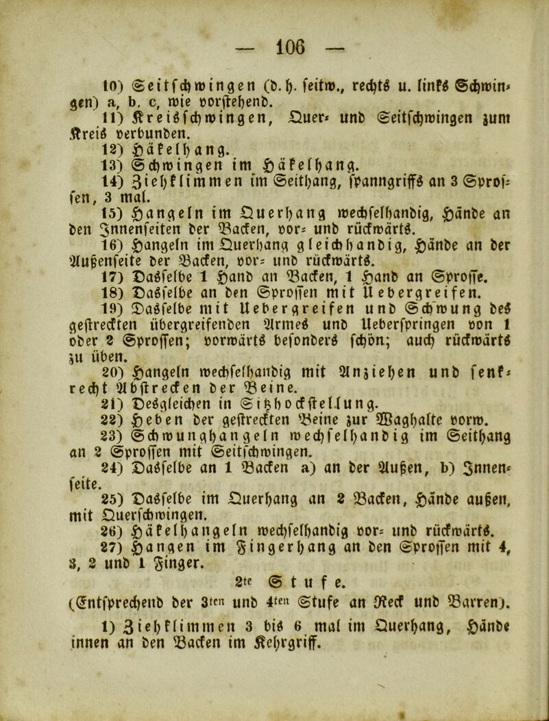 10) (Scitfd)tt)ingen (b.feitru., redjt^ u. linF^ @d)n)in* gen) a, b. c, me oorjlebenb. 11) Äreiöfct)tt)ingen, £iuer* unb (Seitfc^iringett junt Äreid »erbunben. 12) £)äfen)ang. 13) ®d)rt)tngcn im ^äFel^ang. 14) 3i^i)fliwmen im ©eitljang, fpanngriffs an 3 ©proi'j fcn, 3 mal. 15) Rangeln im Öuerl)ang mecbfelbanbig, ^änbe an ben Jonenfeiten ber ^acfen, cor? unb riicfmärtö. 16) 5)angeln im Ducrbang g Icicbbanbig, |)änbe an ber 'ilu^enfeite ber 33acfen, pdi*; unb rücfmärt^. 17) Caöfelbc 1 öanb an ^^acfen, 1 5)anb an 0pro)Te. 18) Daöfelbe an ben ©proiTcn mit U ebergreifen. 19) 3)aöfe(be mit Uebergreifen unb ©cb'mung be5 gejlredften übcrgreifenben 51rme^ unb Iteberfpringen »on 1 ober 2 0proffen; pormärtö befonber^ fd^ön; auct) rücfmärtö ju üben. 20) |)angeln mecbfefbanbtg mit Slnsieljen unb fenf* red)t 51bflrecfen ber ^etne. 21) Dergleichen in ©i^hocffteUung. 22) ^)eben ber geftrecften 'i^eine jur Sßaghalte »orm. 23) ©cbmungf)angeln tt)ed)fell)anbig im ©eit^ang an 2 ©proffen mit ©eitfcbmingen. 24) Darleihe an 1 iöacfen a) an ber 51u^en, b) Snnen* feite. 25) Darleihe im Duer^ang an 2 58acFen, $änbe aufen, mit Duerfcbmingen. 26) ^äFeil)angeln mechlelhanbig Por= unb rücfmartr. 87) fangen im §ingerl)ang an ben ©protJen mit 4, 3, 2 unb i 2te 0 t u f e. ((Jntlprechenb ber 3tt« unb 4ten (Stufe an Otecf unb Darren). 1) 3 ni'Ji ioi Quer^ang, ^anbe innen an ben ?3acfen im Äcl)rgriff. «
