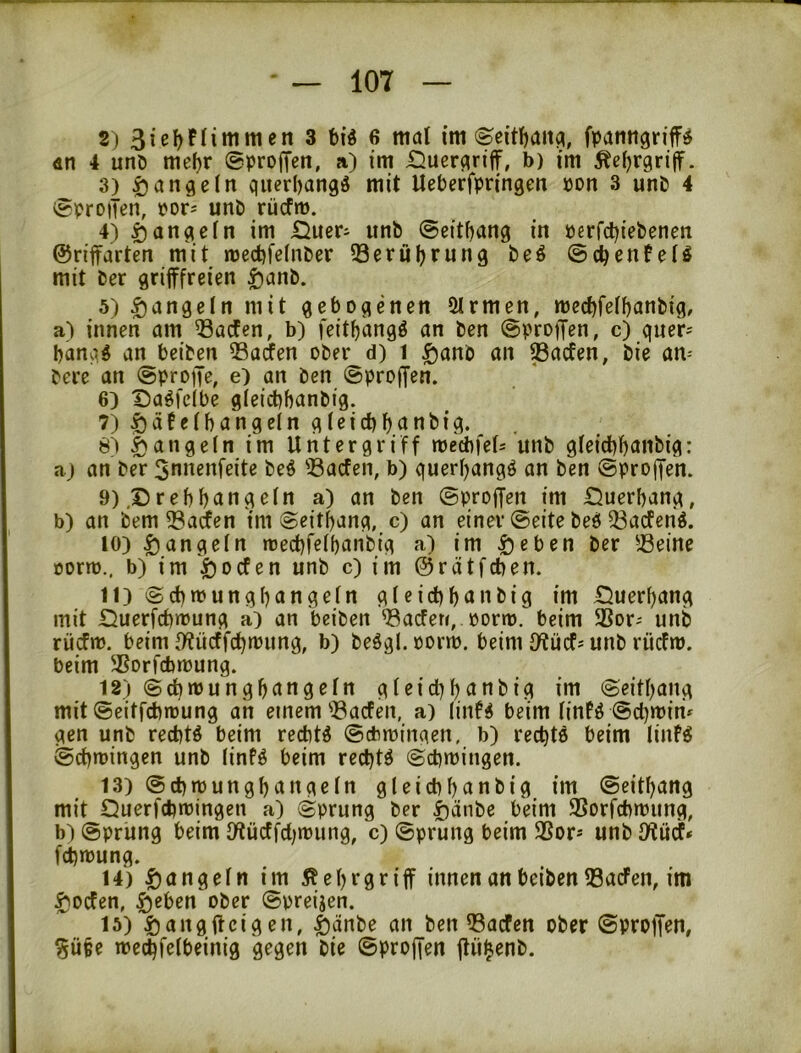 2) 3 t)i« 6 mal im ©eitfjanci, fpamigriff^ an 4 unö meljr ©proffen, a) im £}uer(^riff, b) im Äeijrgrtlf. 3) qiierl)angd mit Ueberfpringeti pon 3 unP 4 vSproiTen, por^ unö rücfm. 4) ^anqein im iiiueri unö ©citfjang in perfd)ieöenen ©nffarten mit med)fe(nöer 53crül)run9 öeö ©(^enfeiö mit öer grifffreien ^anö. 5) Rangeln mit gebogenen Firmen, mect)feff)anöig, a) innen am ^acfen, b) feit^angö an öen ©proffen, c) quer^ banqg an beiöen ©arfen oöer d) 1 ^anö an ^acfen, öie am öere an ©proffe, e) an öen ©proffen. 6) Daöfdbe gieicbhanöig. 7) ^afefbangein gleicb^anöig. 8) i)ange(n im Untergriff mecbfefs unö gfeid)f)anbig: aj an öer 3nnenfeite öe^ ^Bacfen, b) querfjangö an öen ©proffen. 9) ,Drebf)angein a) an öen ©proffen im Öuerbang, b) an öem 33acfen im ©eitbang, c) an einer ©eite öeö 33acfcn^. 10) ^angefn trecbfeibanöig a) im i)eben öer 58eine oorto., b) im i)ocfen unö c) im ©rätfcben. 11) ©d)»pungbangefn gfeicbbanöig im .Querbang mit Querfcbmung a) an beiöen ^Bacfen, portp. beim 3Sor-' unö rücfrt). beim ff?ücffcbn)ung, b) öeögl. porrn. beim Jftücfs unö rüefm. beim ^Sorfebmung. 12) @d)n)ungbangefn gfeicbbanöig im ©eitbang mit ©eitfd)ipung an einem'Bacfen, a) linf^ beim finfiJ ©cbmim gen unö rechte beim rechte ©dnoingen, b) rechte beim linfe ©cbmingen unö (infe beim rechte ©cbmingen. 13) ©cbmungbangefn gfeicbbanöig im ©eitbang mit QuerfcbiPingen a) ©prung öer ^)änöe beim SSorfebmung, b) ©prung beim fflücffcf^ipung, c) ©prung beim SSor* unö fWücf* febmung. 14) f)angefn im 5?ebrgriff innen an beiöen fBacFen, im $ocfen, |)eben oöer ©preisen. 15) 5)angffcigen, ^)änöe an öen 33acfen oöer ©proffen, ^übe meibfefbeinig gegen öie ©proffen ffü^enö.