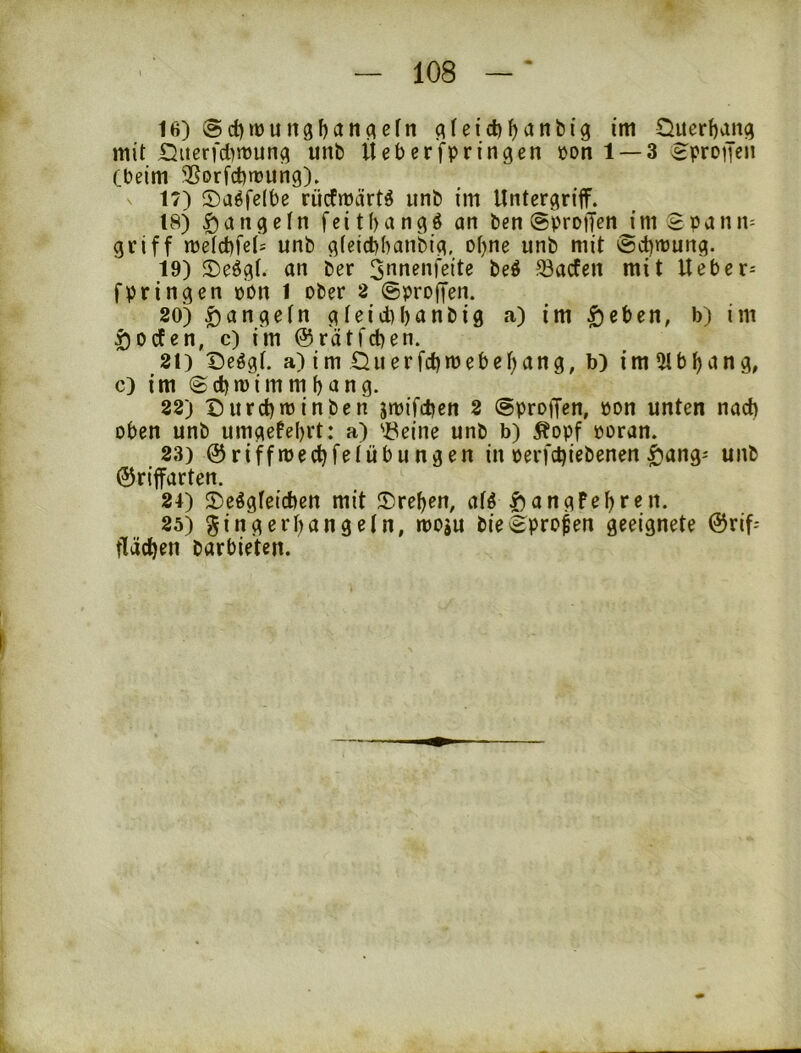 16) @d)rt)uit3l)anciefn q(eid)^ant)ig im Querbang mit Siierfct)n3un^ unb Üeberfpringen üonl —3 ^protjeii (beim ^Sorfcfenjung). 17) ©aöfelbe rücfmärt^ unb im Untergriff. 18) ^angctn fcitbangö an ben ©proffen im Spann= griff tüetd)fc('= unb gteicbbanbig, ot^ne unb mit @ct)mung. 19) ©e^gl. an ber ^nnenfeite beö 33acfen mit Ueber- fpringen üPu 1 ober 2 (gproffen. 80) ^angetn gteid)t)anbig a) im $cben, b) im ^ocfen, c) im ©rätfcben. 81) Deögt. a) im Üuerfd)»bebef)ang, b) im 5lbbcing, c) im ©cbmimmbang. 88) Durcbminben jmifdjcn 8 (aproffen, öon unten nad) oben unb umgefebrt: a) 'i^eine unb b) ^opf ooran. 83) ©riffmecbfe(Übungen in oerfcbiebenen ^ang^ unb ©riffarten. 81) S)eögfeicben mit !Dreben, afö |)angPebren. 85) ginger bangein, moju bie^pro^en geeignete ©rif^ flächen barbieten.