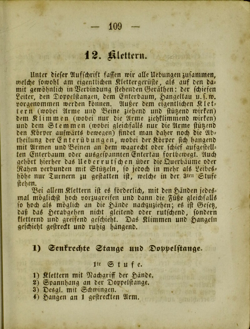 12* lllettcrit. Unter fciefcr 2tuffd?rift fajfen n)ir aUe Ucbungen jufanimen, roeldje fonjof)! nm eigentlichen ^lettergeriifte, alö auf ben ha* mit ^enoobnlich in SSerbintung ftebenßen @erat()en: her fchiefen SeiteV, ben S)Dppe(ftangen, bem (5nterbaum, ^angeltau ii.f.m. porgenommen werben fönnen. 5lu^er bem eigentlichen Älet^ fern (wobei Qtrme unb ®eine sieljenb unb jtüi^enb wirfen) bem stimmen (wobei nur bie '2lrme siehfUmmenb wirfen) unb bem ©temmen (wobei gleichfalls nur bie 9trme fhil^enb ben Körper aufwärts bewegen) finbet man bal)er nod) bie ^ilb-- theilung ber (Jnterü bungen, wobei berÄorper fich hangenb mit 2trmen unb deinen an bem wagrecht ober fchief aufgefteU^ ten (Jnterbaum ober ouS.gefpannten Untertan fortbewegt. 5luch gehört hierher baS Ueberrutfchen über bie£5uerbäume ober iWahen oerbunben mit ©tü^eln, fo jeboch in mehr als ^eibeS- hohe nur Xurnern gu gejtatten ijl, welche in ber 3‘f« ©tufe ftehen. ^ei allem klettern iü eS förberlich/ mit ben |)änben )ebeS= mal möglich^ hbch oorjugreifen unb bann bie ^ü^e gleichfalls fo hod) als möglich an bie ^änbe nachjujiehen; eS ijl @efe^, baf baS |)erabgehen nicht gleitenb ober rutfchenb, fonbern fletternb unb greifenb gefchieht. DaS glimmen unb Rangeln gefchieht gejlrecft unb ruhig h^ngenb. 1) ^cnftcdhtc <Btan^c unb jtc © t u f e. 1) klettern mit ^^achgriff ber |)änbe. 2) ©pannhang an ber Doppeljlange. 3) t)esgl. mit Schwingen. 4) fangen an 1 geflrecften 5lrm.