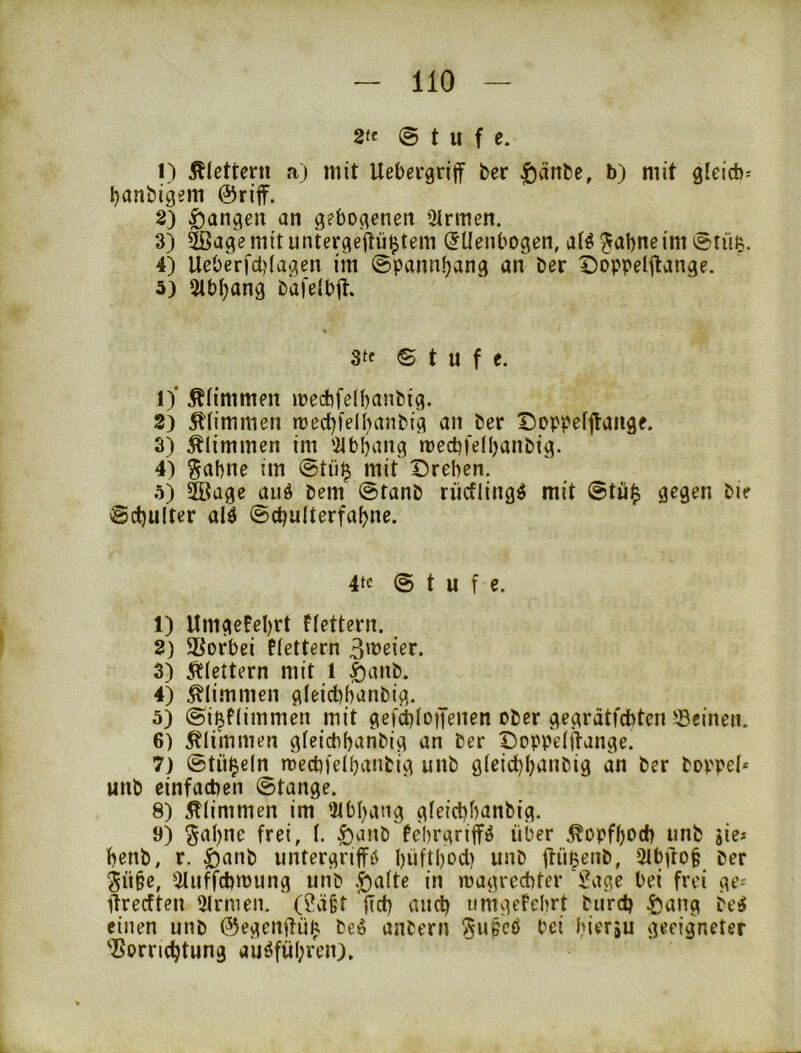 2te Stufe. 1) Äfctteru a) mit Uebergriff ber |)änbe, b) mit g(eid)^ banbigem @riff. 2) |)angen an gebogenen iMrmen. 3) ^agemituntergeftiüjjtem Ellenbogen, al^ ^abneim Stuft. 4) Ueberfct)lagen im ^pannbang an ber Doppeljtange. 5) 5lbf)ang bafelbit. 3tf © t u f e. 1) ' Ältmmen mecbfelbanbig. 2) klimmen rüed)felhanbig an ber Doppeljtaage. 3) klimmen im '2lbbang mecbfelbanbig. 4) ^abne im Stii^ mit Drehen, 5) Siage auö bem Stanb riicfling^ mit @tü$ gegen bir Schulter alö ©chulterfabne. 4tc Stufe. 1) Umgefebrt Flettern. 2) Vorbei flettern 3) klettern mit 1 §anb. 4) klimmen gleid)banbig. 5) Si^flimmen mit gefchloiJenen ober gegrätfcbtcn ©einen. 6) 5tlimnien gleidibanbig an ber Doppelftange. 7) Stü^eln njedifelbanbig unb gleichbanbig an ber boppel* unb einfachen Stange. 8) 5tlimmen im 4lbbang gleichbanbig. 9) ^abne frei, (. |)anb febrgriff^ über ^opfboch unb äie» benb, r. |)anb untergriffii büftbi^d) unb itüßenb, 2lbdo§ ber Sü§e, Üluffchmung unb .^alte in magrccbtcr 'Ü?age bei frei ge-' drecften Firmen. (Öägt [ich auch uhigefebrt burd) ^ang be^ einen unb ©egcnftüft beö anbern l^u^eö bei hiersu geeigneter Vorrichtung aijöfübren).