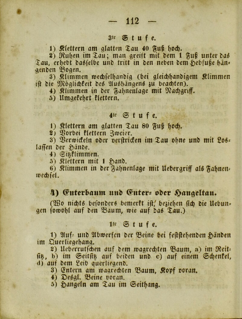 3te (Stufe. 1) Ätettern am glatten Xau 40 ^od). 2) 3ftu()en imXaii; man greift mit bem 1 ^u§ unterbau Xau, erbebt ba^felbe unb tritt in ben neben bem |)ebfu§e bän* genben ^ogen. 3) klimmen mecbfelbanbig (bei gfeiebbanbigem glimmen ift bie ©ibglicbfeit beö '2lu6bängen4 ju bea(t)ten). 4) Äiimmen in ber diit D^acbgnff. 5) Itmgefebrt flettern. 4te @ t U f C. 1) klettern am gfatten Xau 80 bbcb. 2) SSorbei ffettern 3it)cier. 3) 35ent)icfe(n ober oerjlricfen im Xau ohne unb mit laifen ber i)änbe. 4) (gi^flimmen. 5) itlettern mit I ^anb. 6) klimmen in ber gabnenfage mit Uebergriff alö ^abnem loecbfel. \ 4) ^ittctbaum «ttb @ntct= ober ^angeltau« (2ßo niebtö befonberd bemerft iflf belieben fteb bie Uebun* gen foroobl auf ben 55aum, roie auf baö Xau.) Ite © t u f e. 1) 5(uf-' unb 5tbmerfcn ber 33eine bei fejtjtebenben |)änben im £5uerfiegebang. 2) Ueberrutfeben auf bem magreebten Q3aum, a) im JWeit^ fi$, b) im ©eitfl^ auf beiben unb c) auf einem ©cbenfet, t1) auf bem Seib querliegenb. 3) intern am magreebten ^aum, Äopf boran. 4) Deögl. 25eine ooran. 5) Rangeln am Xau im ©eitbang.