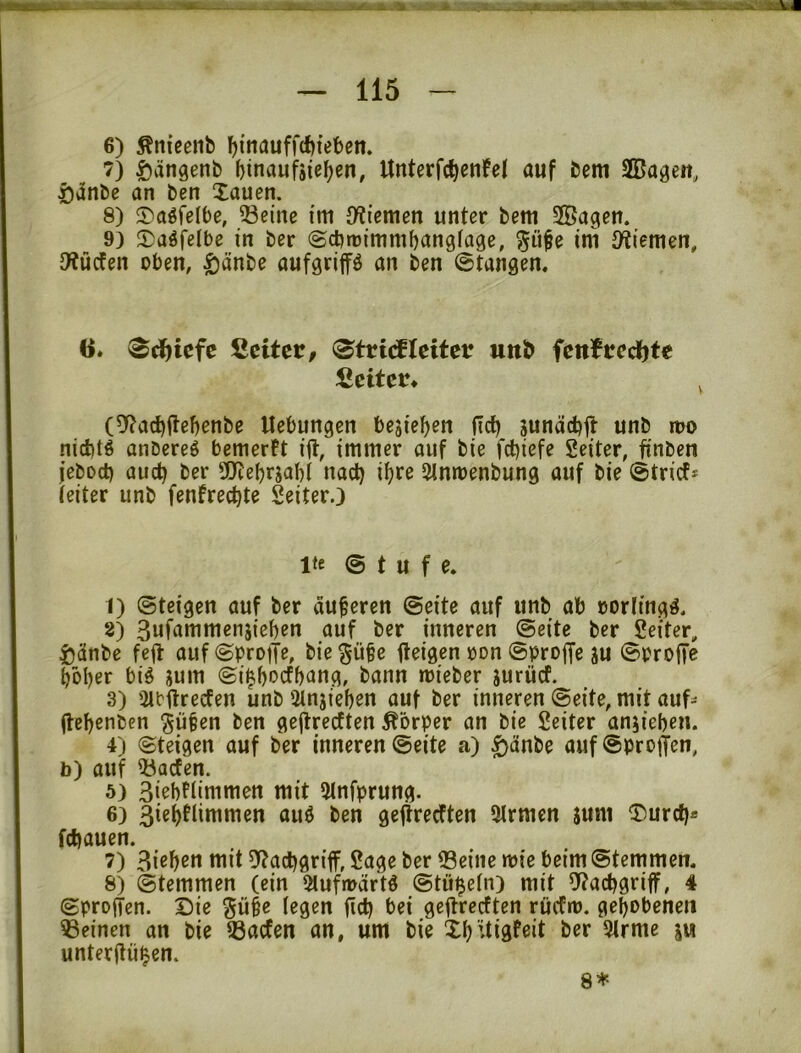 6) Änieenb l^fnauffcfjieben. 7) i^ängenb f)inaufäief)en, Unterfc^enfel auf bem SBagen, i)5nbe an ben Xauen. 8) ©aöfelbe, ©eine im {Wtemen unter betu 5ffiagen. 9) 5)a^felbe in ber (Scbtritumbangfage, ini Stiemen, 3?ücfen oben, ^änbe aufgrip an ben ©tangen« 6. 2eitct, ^tvidEteitev uitlb fctifredete ficitcr* , (5^ac^ppnbe Uebungen bejiepn (Ic^ junädjft unb n?o nicbtö anbereö bemerPt ijt, immer auf bie fct)iefe Seiter, finben jeboct) audf ber ÜJtebrjabl nact) i^re Sinmenbung auf bie ©trief* (eiter unb fenfreebte Seiter.) Ite © t u f e. 1) ©teigen auf ber dupren ©eite auf unb ab oorlingä. 2) Swf^^nimenjieben auf ber inneren ©eite ber Seiter, i)dnbe feit auf©bro|te, biep^e pigen oon ©prop ju ©Prop ppr big jum ©i^boefbang, bann mieber jurücf. 3) 2lbftrecfen unb 2lnjieben auf ber inneren ©eite, mit auf* ppn ben gepecEten Körper an bie Seiter an^ieben. 4) ©teigen auf ber inneren ©eite a) ^dnbe auf ©propn, b) auf ©aefen. 5) 3iebfiimmen mit 5lnfprung. 6) Jiebflimmen auö ben gejtrecften 9lrmcn sunt ®urcf)* febauen. 7) Bißbßtt tttit 9tadbgriff, Sage ber ©eine wie beim ©temmen. 8) ©temmen (ein 5tufmdrtg ©tü^ein) mit iJ?acbgriff, 4 ©propn. Die gü§e legen fid) bei gepeeften rüefto. gepbeneii ©einen an bie ©aefen an, um bie Xbitigfeit ber 5lrme ju unterppn.