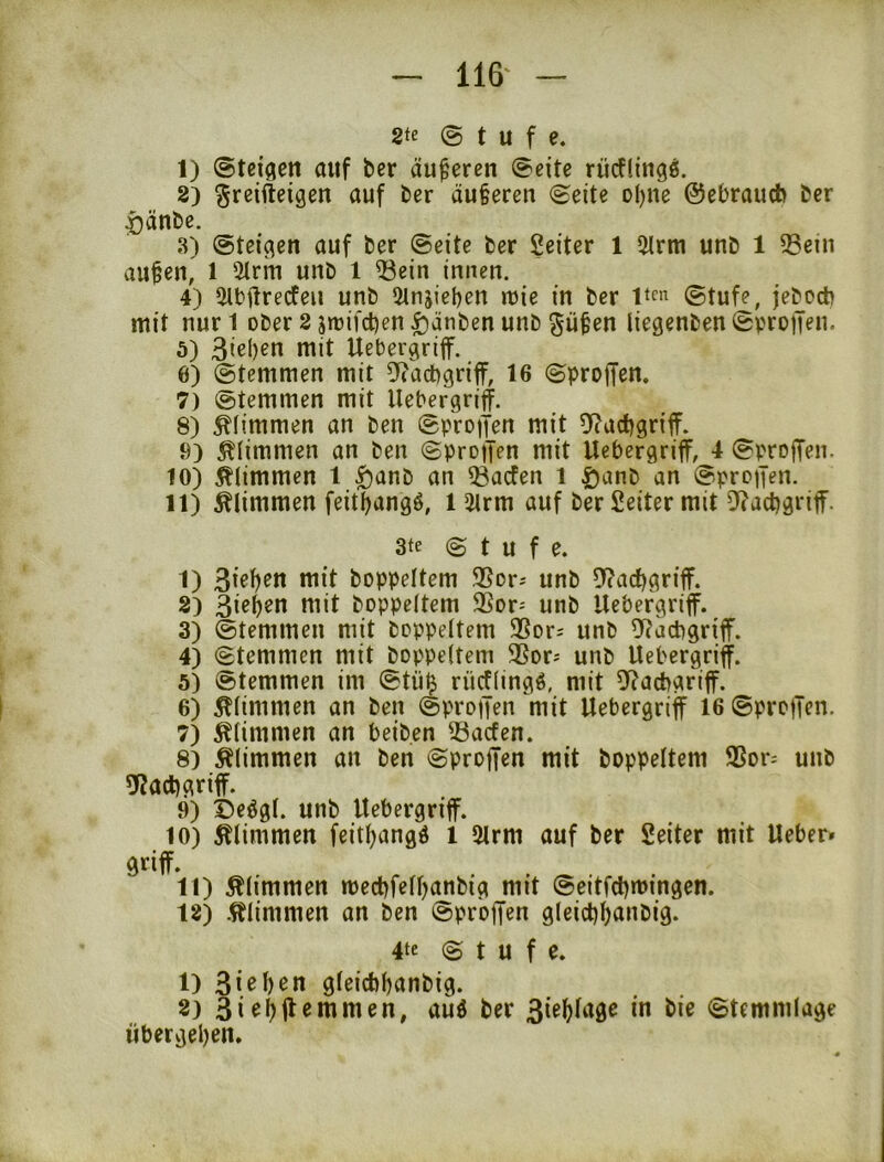 2te © t U f e. 1) ©teigen auf ber äußeren ©eite rücflingl 2) ^reifteigen auf ber äußeren ©eite o()ne ©ebraucb ber ^änbc. 3) ©teigen auf ber ©eite ber Leiter 1 5trm unb 1 33ein aufen, 1 5lrin unb 1 53cin innen. 4) aibftrecfen unb 2lnjieben tt)ie in ber 1*^« ©tufe, jebocb mit nur l ober 2 jtüifct)en ^anben unb gü^en liegenben ©proiTen. 5) 3iß()ßu mit Uebergriff. 6) ©temmen mit 5*tacbgriff, 16 ©proffen. 7) ^ötemmen mit Uebergriff. 8) glimmen an ben ©protJen mit 9?act)griff. 9) glimmen an ben ©proijen mit Ucbergriff, 4 ©proffen. 10) klimmen 1 ^anb an ^acfen i Danb an ©proifen. 11) klimmen feit^angö, l 5irm auf ber Leiter mit D(act)griff. 3te © t U f e. 1) wit boppeltem SSor^ unb f)carf)griff. 2) 3i^()^o ttiit boppeltem 9Sor= unb Uebergriff. 3) ©temmen mit boppeltem 25or= unb ^^cacbgriff. 4) ©temmen mit boppeltem 3Sor; unb Uebergriff. 5) ©temmen im ©tü^ rücflingö, mit fJ^acbariff. 6) glimmen an ben ©proijen mit Uebergriff 16 ©proffen. 7) klimmen an beiben föacfen. 8) klimmen an ben ©proffen mit boppeltem 9Sor= unb «Kadfgriff. 9) Deögl. unb Uebergriff. 10) klimmen feitf^angö 1 5lrm auf ber Seiter mit Ueber» 11) klimmen medffelljanbig mit ©eitfctfmingen. 12) .klimmen an ben ©proffen g(eicl)l)anbig. 4te © t u f e. 1) gleicbtfanbig. 8) 3i^^fl«iuuten, auö ber 3ie^(agc in bie ©temmlage übergel)en.