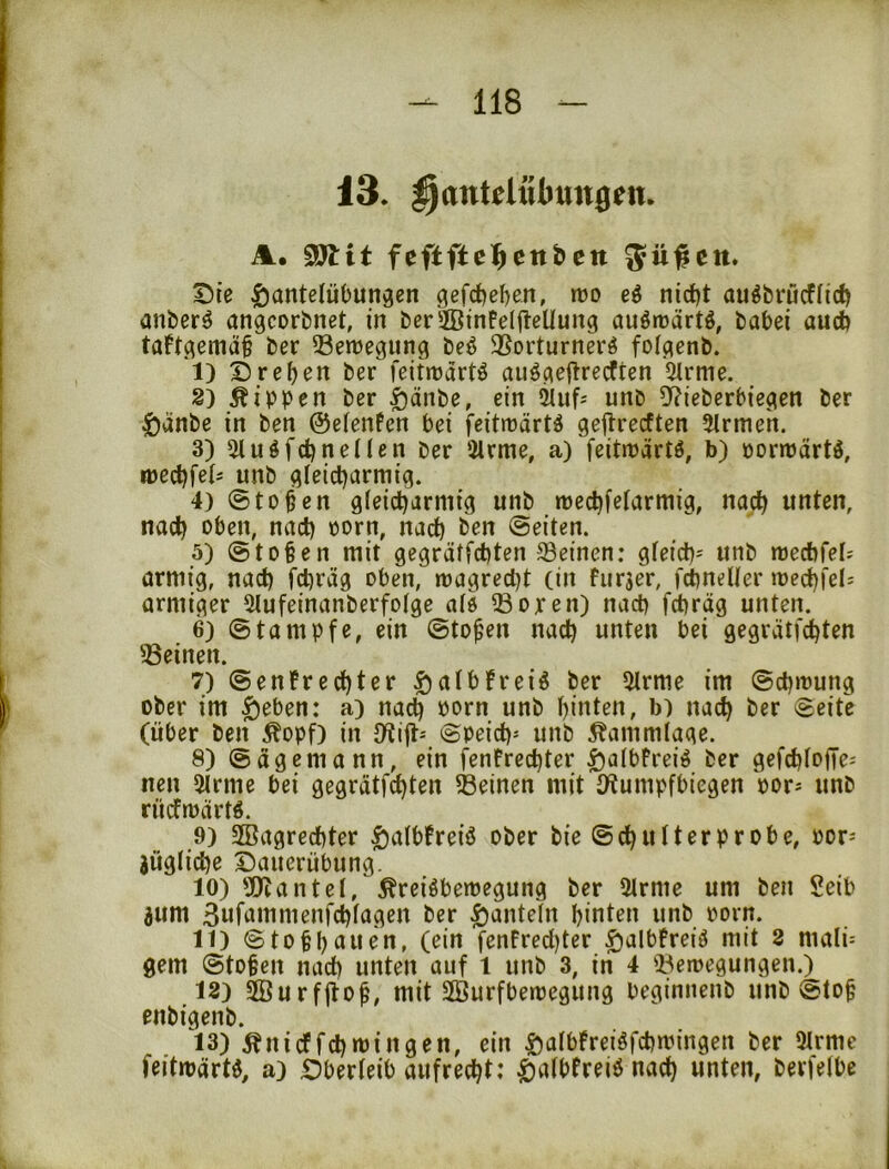 13. ^antdttbungen. A. 3W:it feftfte^cttbett ^ü#ctt. X5te Hantelübungen gefcfeeben, mo eö nid)t auöbrücflid) anber^ angcorbnet, in berffiinFelitcUung auötDärtö, babei auch taFt^emäb ber Semegung beö ®orturnerö folgenb. I) Drehen ber feitmart^ aiiögeflre^ten 5lrme. Rippen ber H^^be, ein 2lufj unb Df?ieberbiegen ber Hänbe in ben ©elenFen bei feitmärtä geflrecften Firmen. 3) Sluöfchneilen ber 2lrme, a) feitnJärtö, b) porroärtö, mechfels unb gleicharmig. 4) ©toben gleicharmig unb mechfelarmig, nach unten, nach unch oorn, nach ben ©eiten. 5) ©toben mit gegrätfchten deinen: gleich^ unb mecbfel? armig, nach f^räg oben, magred)t (in Furjer, fchneller mechfels armiger 5lufeinanberfolge alö ®open) nach fchräg unten. 6) ©tampfe, ein ©toben nach unten bei gegrätfd^ten üBeinen. 7) ©enFrechter HalbFreiö ber 5lrme im ©chmung ober im H^ben: a) nach born unb hinten, b) nach ber ©eite (über ben ^opf) in Dtift-- ©peich= unb ^ammlage. 8) ©agemann, ein fenFrechter H^ibFrei^ ber gefchlofTe^ nen 2lrme bei gegrätfchten Beinen mit l/tumpfbiegen por^ unb rücfmartö. 9) SBagrechter H^^fbFreiö ober bie ©chulterprobe, por-' jügliche Dauerübung. 10) 'Xltantel, ^reiöbemegung ber 2lrme um ben Seib jum 3ufammenfchlagen ber H'Juteln hinten unb porn. II) ©tobhauen, (ein fenFred)ter HalbFreiö mit 2 mali= gern ©toben nach unten auf 1 unb 3, in 4 Beroegungen.) 12) 2Burf(tob, mit SBurfbemegung beginnenb unb ©tob enbigenb. 13) ^ni cf fd) min gen, ein Halbfreiöfchmingen ber 9lrme feitwärU, a) Dberleib aufrecht: nach unten, bevielbc