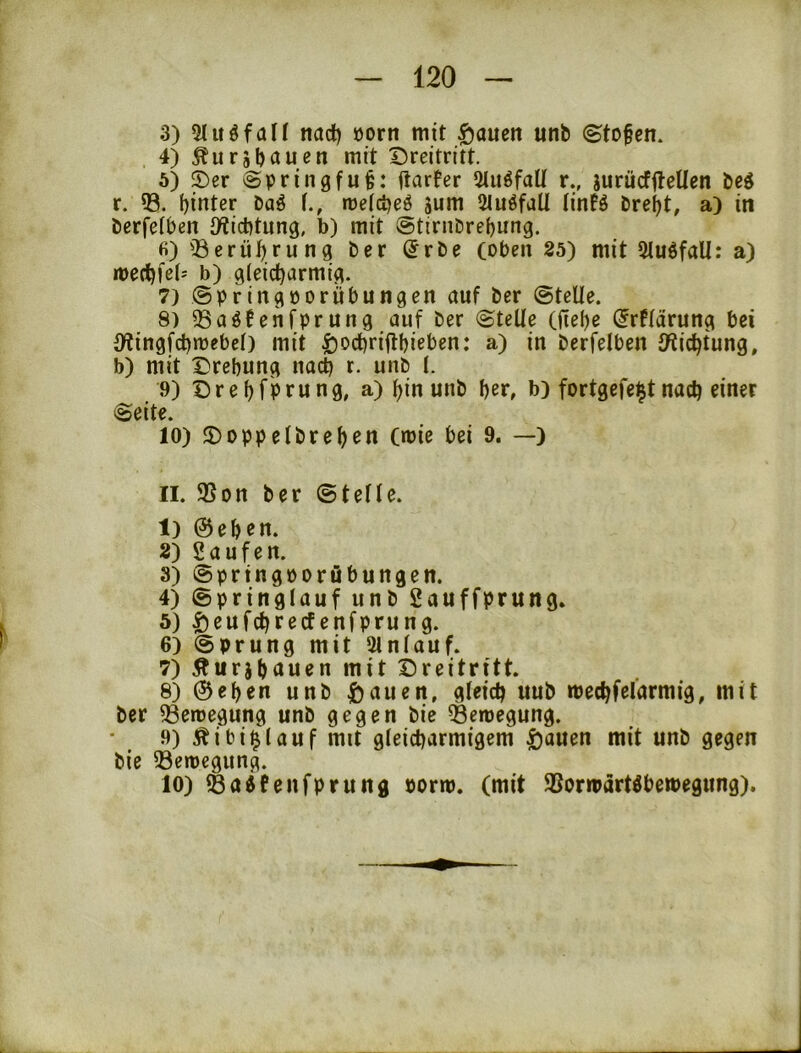 3) 5tuöfaH tiad) öorn mit |)aucn unb ©tofem 4) ^ursbau^n mit Dreitritt. 5) Der Springfufe: ftarfer 5tuöfaü r., jurücffleUen beö r. 03. hinter baö f., metcbeö äum OJuöfaU tinfö brebt, a) in öerfelben iWicbtung, b) mit ©tirnDrebung. fi)03erüb.rung ber @rbe (oben 25) mit 5tu6fall: a) toecbfel- b) gleicharmig. 7) @pringüorübungen auf ber ©teile. 8) OSaöfenfprung auf ber ©teile (fiebe ijrflärung bei {Wingfchmebcl) mit ^ochriflbieben: a) in berfelben IWichtung, b) mit Drehung nach t- unb I. 9) Drebfprung, a) bin unb her, b) fortgefe^tnach einer ©eite. 10) Doppelbreben (mie bei 9. —) II. 95on ber ©teile. 1) ©eben. 2) Saufen. 3) ©prtngporöbungen. 4) ©pringlauf unb Sauffprung» 5) 5)eufchrecfenfprung. 6) ©prung mit Oinlauf. 7) Äurjhöuen mit Dreitritt. 8) ©eben unb önuen, gleich uub mechfelarmig, mit ber ^emegung unb gegen bie Setoegung. 9) Äibi^lauf mit gleicharmigem ^auen mit unb gegen bie OSemcgung. 10) I8a4fenfprung porm. (mit OSorrpärtöbemegung).