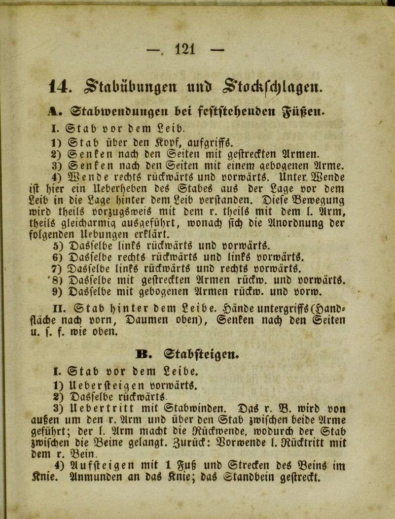 14. <$^tabubun0en uub «$’t0ck|'4)lrt0ett. A. 0tabtPettbungen bei feftftcl^cubett $ü#ett. I. ©tab öor bem Seib. 1) ©tab über bcn Äopf, aufgrip. 2) ©enfen nact) bcn ©eiten mit geftrcdften 2Irmen. 3) ©enfen nact) ben ©eiten mit einem gebogenen 2lrme. 4) 2öenbe red)t^ rücfroärtö unb »ormärtö. Unter 2Benbc ifl ^icr ein Ueberbeben beö ©tabe6 auö ber Sage por bem Seib in bie Sage hinter bem Seib oerftanben. Diefe ©emegung mirb tbcilä oörjugörüeiö mit bem r. tbeitö mit bem t. ^rm, tbeitö gleicharmig auögefübrt, monacl) fiel) bie Ülnorbnung ber fotgenben Uebungen erflärt. 5) Daöi'elbe (intö rücfmärtö unb oormärtö. 6) Daöfelbe rechte rücfmärtö unb linfö pormärtl 7) S)aöfelbc linfö rücfmärtö unb rechte oormärtö. '8) t)agfelbe mit gejlrecften 2lrmen rüefm. unb öormärtö. 9) ©aöfelbe mit gebogenen 5trmen rücfm. unb üorm. II. ©tab hinter bem Seibe. §änbeuntcrgriffö(©anbf fläche nach oorn, X5aumen oben), ©eiUen nach ^>^n ©eiten u. f. f. roie oben. B. (^tabftei0ent I. ©tab öor bem Seibe. 1) Ueberfteigen pormärtö. 2) t)a^fe(be rücfrpärtd. 3) U eher tritt mit ©tabminben. Daö r. ©. mirb Pon au§en um ben r. 5lrm unb über bcn ©tab jmifchen beibc 5lrme geführt; ber t. Utrm macht bie tHücfmenbe, moburch ber ©tab jipifchen bie Seine gelangt. 3«rücf: SSormenbe 1. iWücttritt mit bem r. Sein. 4) 5lufiloi9^n mit 1 ^u§ unb ©treefen be^ Seinö im Änie. 5lnmunben an baö ftnie; baö ©tonbbein gejlrecft.
